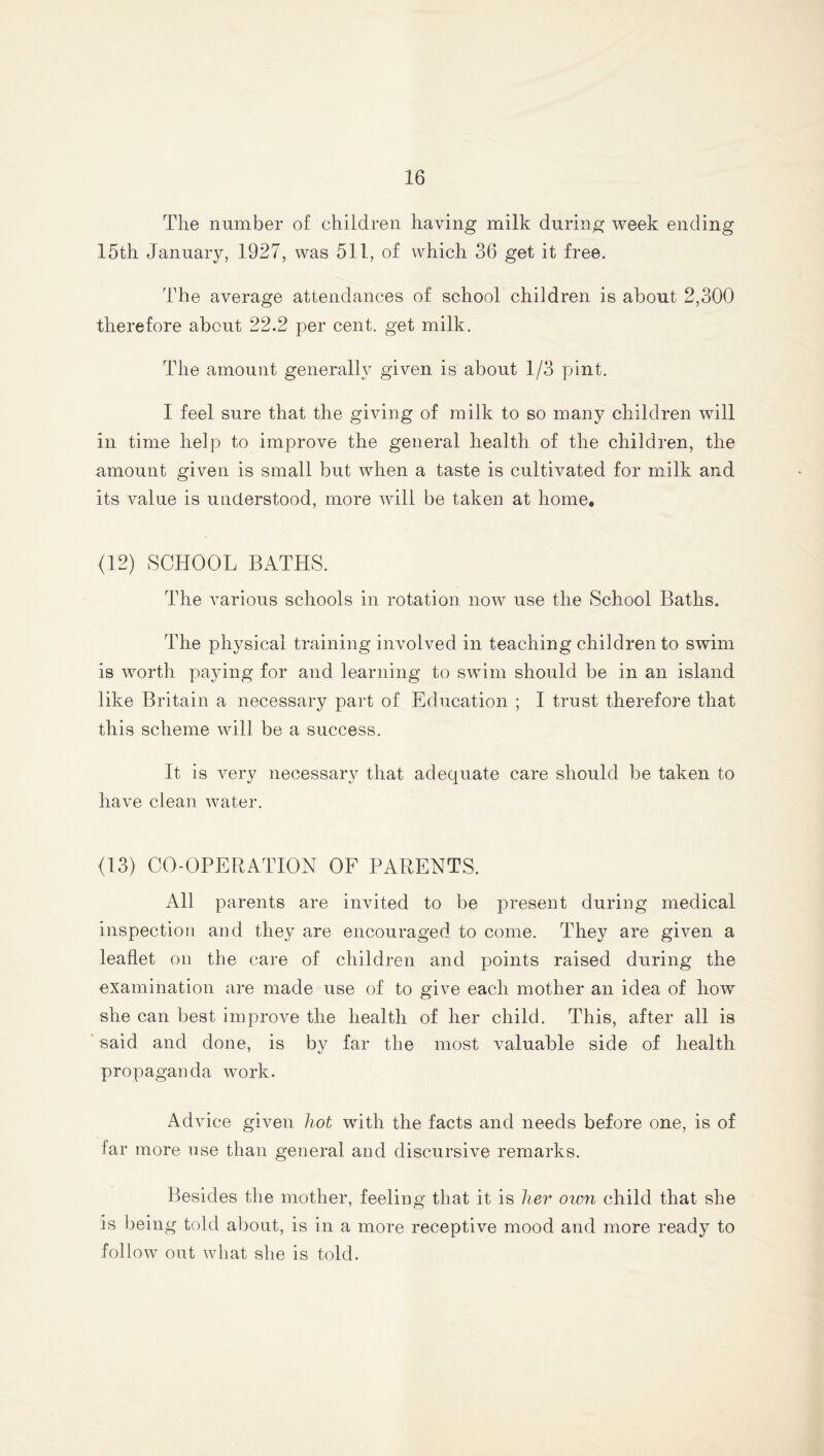 Tlie number of children having milk during week ending 15th January, 1927, was 511, of which 36 get it free. The average attendances of school children is about 2,300 therefore about 22.2 per cent, get milk. The amount generally given is about 1/3 pint. I feel sure that the giving of milk to so many children will in time help to improve the general health of the children, the amount given is small but when a taste is cultivated for milk and its value is understood, more will be taken at home. (12) SCHOOL BATHS. The various schools in rotation now use the School Baths. The physical training involved in teaching children to swim is worth paying for and learning to swim should be in an island like Britain a necessary part of Education ; I trust therefore that this scheme will be a success. It is very necessary that adequate care should be taken to have clean water. (13) CO-OPERATION OF PARENTS. All parents are invited to be present during medical inspection and they are encouraged to come. They are given a leaflet on the care of children and points raised during the examination are made use of to give each mother an idea of how she can best improve the health of her child. This, after all is said and done, is by far the most valuable side of health propaganda work. Advice given hot with the facts and needs before one, is of far more use than general and discursive remarks. Besides the mother, feeling that it is her own child that she is being told about, is in a more receptive mood and more ready to follow out what she is told.