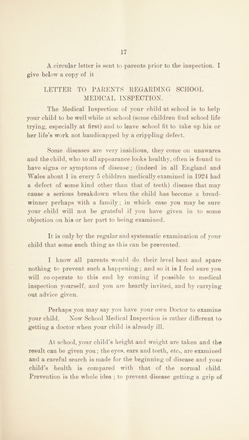 A circular letter is sent to parents prior to the inspection. I give below a copy of it LETTER TO PARENTS REGARDING SCHOOL MEDICAL INSPECTION. The Medical Inspection of your child at school is to help your child to be well while at school (some children find school life trying, especially at first) and to leave school fit to take up his or her life’s work not handicapped by a crippling defect. Some diseases are very insidious, they come on unawares and the child, who to all appearance looks healthy, often is found to have signs or symptons of disease ; (indeed in all England and Wales about 1 in every 5 children medically examined in 1924 had a defect of some kind other than that of teeth) disease that may cause a serious breakdown when the child has become a bread- winner perhaps with a family ; in which case you may be sure your child will not be grateful if you have given in to some objection on his or her part to being examined. It is only by the regular and systematic examination of your child that some such thing as this can be prevented. I know all parents would do their level best and spare nothing to prevent such a happening ; and so it is I feel sure you will co-operate to this end by coming if possible to medical inspection yourself, and you are heartly invited, and by carrying out advice given. Perhaps you may say you have your own Doctor to examine your child. Now School Medical Inspection is rather different to getting a doctor when your child is already ill. At school, your child’s height and weight are taken and the result can be given you; the eyes, ears and teeth, etc., are examined and a careful search is made for the beginning of disease and your child’s health is compared with that of the normal child. Prevention is the whole idea ; to prevent disease getting a grip of