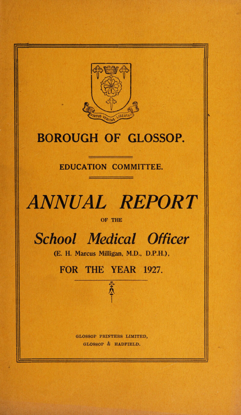 •# BOROUGH OF GLOSSOP. EDUCATION COMMITTEE. REPORT OF THE School Medical Officer (E. H. Marcus Milligan, M.D., D.P.H.), FOR THE YEAR 1927. GLOSSOP PRINTERS LIMITED, GLOSSOP & HADFIELD,