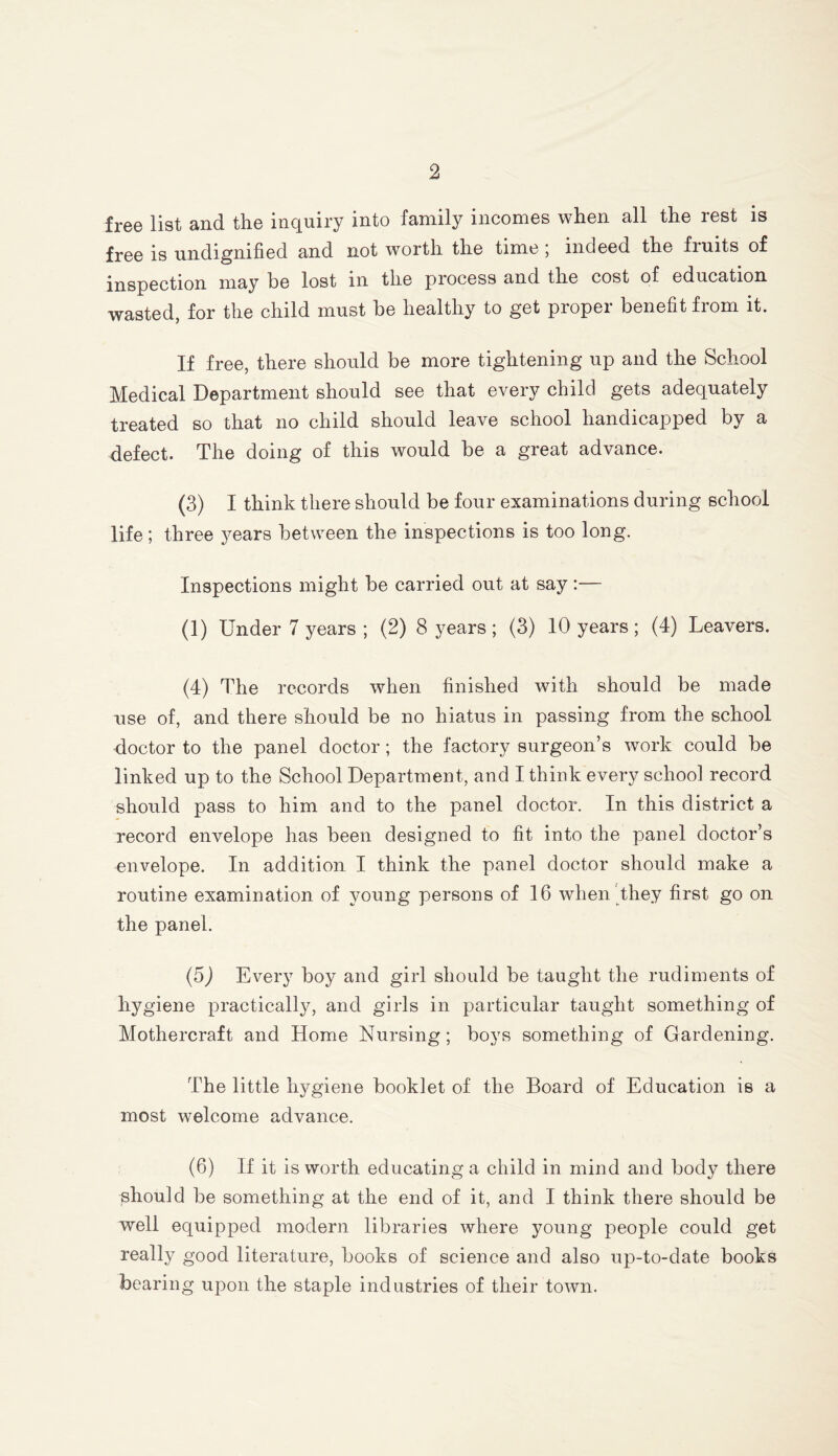 free list and the inquiry into family incomes when all the rest is free is undignified and not worth the time , indeed the fiuits of inspection may be lost in the process and the cost of education wasted, for the child must be healthy to get proper benefit fiom it. If free, there should be more tightening up and the School Medical Department should see that every child gets adequately treated so that no child should leave school handicapped by a defect. The doing of this would be a great advance. (3) I think there should be four examinations during school life; three years between the inspections is too long. Inspections might be carried out at say:— (1) Under 7 years; (2) 8 years; (3) 10 years; (4) Leavers. (4) The records when finished with should be made use of, and there should be no hiatus in passing from the school doctor to the panel doctor; the factory surgeon’s work could be linked up to the School Department, and I think every school record should pass to him and to the panel doctor. In this district a record envelope has been designed to fit into the panel doctor’s envelope. In addition I think the panel doctor should make a routine examination of young persons of 16 when they first go on the panel. (5) Every boy and girl should be taught the rudiments of hygiene practically, and girls in particular taught something of Mothercraft and Home Nursing ; boys something of Gardening. The little hygiene booklet of the Board of Education is a most welcome advance. (6) If it is worth educating a child in mind and body there should be something at the end of it, and I think there should be well equipped modern libraries where young people could get really good literature, books of science and also up-to-date books bearing upon the staple industries of their town.