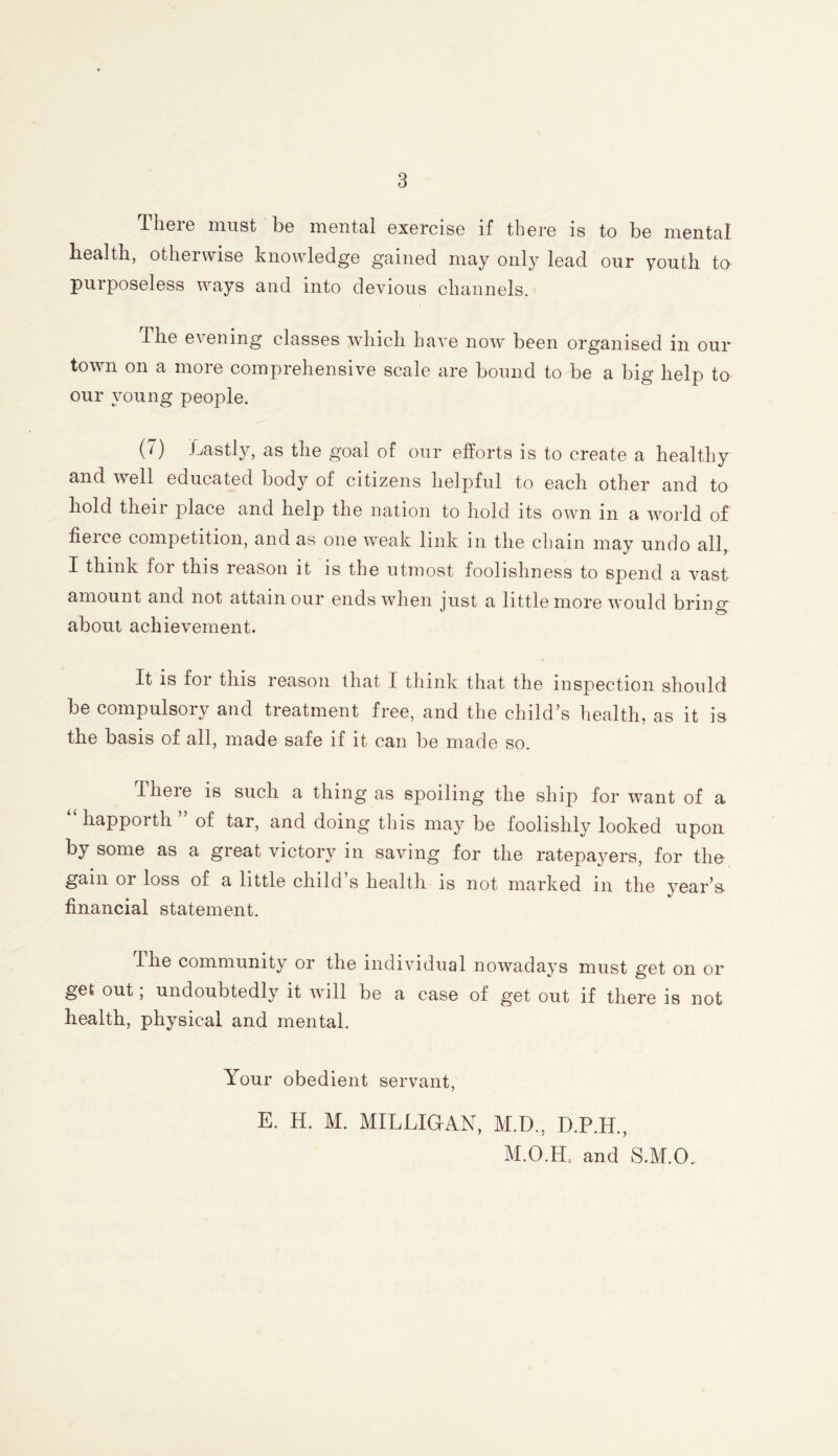 There must be mental exercise if there is to be mental health, otherwise knowledge gained may only lead our youth to purposeless ways and into devious channels. dhe evening classes which have now been organised in our town on a more comprehensive scale are bound to be a big help to our young people. (7) Lastly, as the goal of our efforts is to create a healthy and well educated body of citizens helpful to each other and to hold their place and help the nation to hold its own in a world of fieice competition, and as one weak link in the chain may undo all, I think for this reason it is the utmost foolishness to spend a vast amount and not attain our ends when just a little more would bring about achievement. It is for this reason that I think that the inspection should be compulsory and treatment free, and the child’s health, as it is the basis of all, made safe if it can be made so. There is such a thing as spoiling the ship for want of a liappoith of tar, and doing this may be foolishly looked upon by some as a great victory in saving for the ratepayers, for the gam or loss of a little child s health is not marked m the year’s financial statement. The community or the individual nowadays must get on or get out; undoubtedly it will be a case of get out if there is not health, physical and mental. Your obedient servant, E. H. M. MILLIGAN, M.D., D.P.H., M.O.EL and S.M.CL