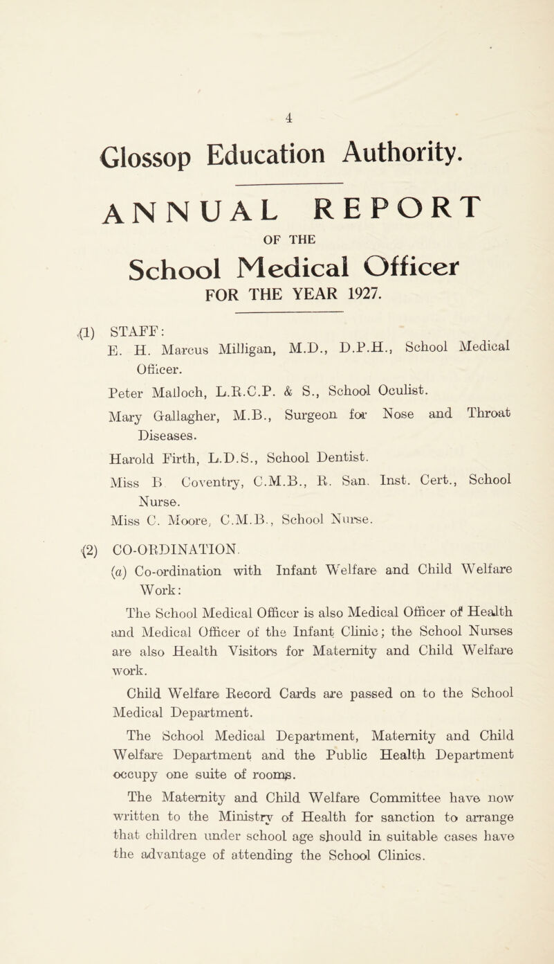 Glossop Education Authority. annual report OF THE School Medical Officer FOR THE YEAR 1927. ,(1) STAFF: E. H. Marcus Milligan, M.D., D.P.H., School Medical Officer. Peter Malloch, L.R.C.P. & S., School Oculist. Mary Gallagher, M.B., Surgeon for Nose and Throat Diseases. Harold Firth, B.D.S., School Dentist. Miss B Coventry, C.M.B., R. San. Inst. Cert., School Nurse. Miss C. Moore. C.M.B., School Nurse. >(2) CO-ORDINATION. (a) Co-ordination with Infant Welfare and Child Welfare W ork: The School Medical Officer is also Medical Officer of Health and Medical Officer of the Infant Clinic; the School Nurses are also Health Visitors for Maternity and Child Welfare work. Child Welfare Record Cards are passed on to the School Medical Department. The School Medical Department, Maternity and Child Welfare Department and the Public Health Department occupy one suite of rooms. The Maternity and Child Welfare Committee have now written to the Ministry of Health for sanction to arrange that children under school age should in suitable cases have the advantage of attending the School Clinics.