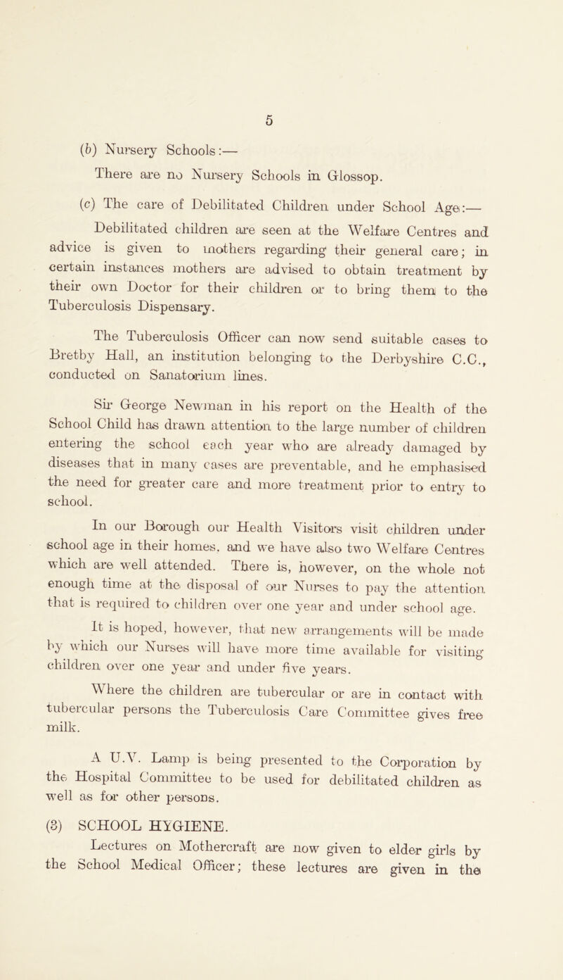 (b) Nursery Schools:— There are no Nursery Schools in Glossop. (c) The care of Debilitated Children under School Age:— Debilitated children are seen at the Welfare Centres and advice is given to mothers regarding their general care; in certain instances mothers are advised to obtain treatment by their own Doctor for their children or to bring them to the Tuberculosis Dispensary. The Tuberculosis Officer can now send suitable cases to Bretby Hall, an institution belonging to the Derbyshire C.C., conducted on Sanatorium lines. Sir George Newman in his report on the Health of the School Child has drawn attention to the large number of children entering the school each year who are already damaged by diseases that in many cases are preventable, and he emphasised the need for greater care and more treatment prior to entry to school. In our Borough our Health Visitors visit children under school age in their homes, and we have also two Welfare Centres which are well attended. Tbere is, however, on the whole not enough time at the disposal of our Nurses to pay the attention that is required to children over one year and under school age. It is hoped, however, that new arrangements will be made b^ which oui Nurses will have more time available for visiting children over one year and under five years. Where the children are tubercular or are in contact with tubercular persons the Tuberculosis Care Committee gives free milk. A U.V. Lamp is being presented to the Corporation by the Hospital Committee to be used for debilitated children as w7ell as for other persons. (3) SCHOOL HYGIENE. Lectures on Mothercraft are now given to elder girls by the School Medical Officer; these lectures are given in the