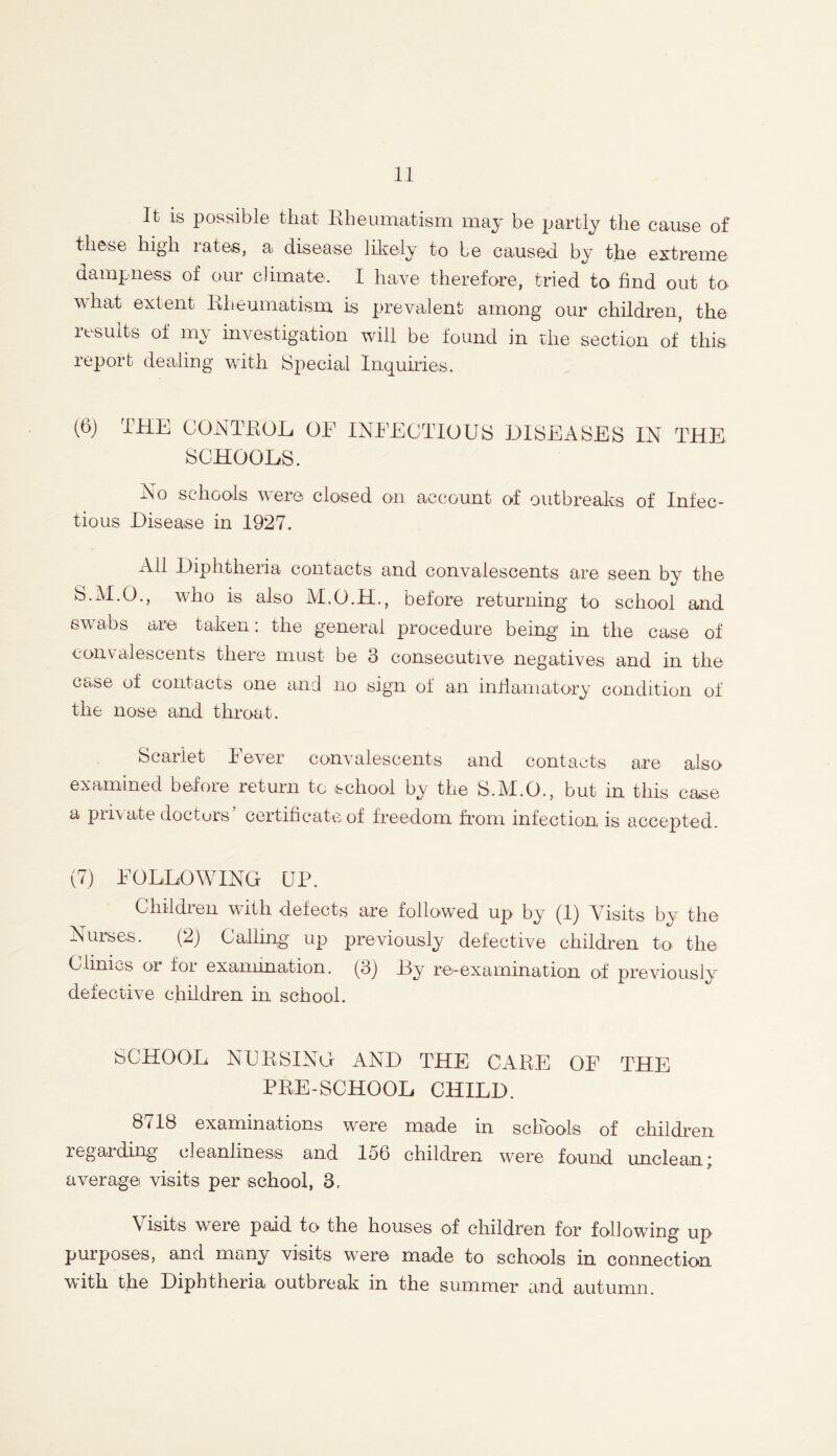 It is possible that Rheumatism may be partly the cause of these high iates, a disease likely to be caused by the extreme dampness of our climate'. I have therefore, tried to find out to what extent Rheumatism is prevalent among our children, the results of my investigation will be found in the section of this report dealing with Special Inquiries. (6) THE CONTROL OF INFECTIOUS DISEASES IN THE. SCHOOLS. No schools \\ ere* closed on account of outbreaks of Infec- tious Disease in 1927. All Diphtheria contacts and convalescents are seen by the S.M.O., who is also M.O.H., before returning to school and swabs are taken: the general procedure being1 in the case of convalescents there must be 3 consecutive negatives and in the case of contacts one and no sign of an infiamatory condition of the nose and throat. Scarlet Fever convalescents and contacts are also- examined before return to school by the S.M.O., but in this case a private doctors’ certificate of freedom from infection is accepted. (7) FOLLOWING UR. Children with defects are followed up by (1) Visits by the Nurses. (2) Calling up previously defective children to the Clinics or for examination. (3) By re-examination of previously defective children in school. SCHOOL NURSING AND THE CARE OF THE PRE-SCHOOL CHILD. 8718 examinations were made in schools of children regarding cleanliness and 156 children were found unclean; average visits per school, 3, Visits were paid to the houses of children for following up purposes, and many visits were made to schools in connection with the Diphtheria outbreak in the summer and autumn.