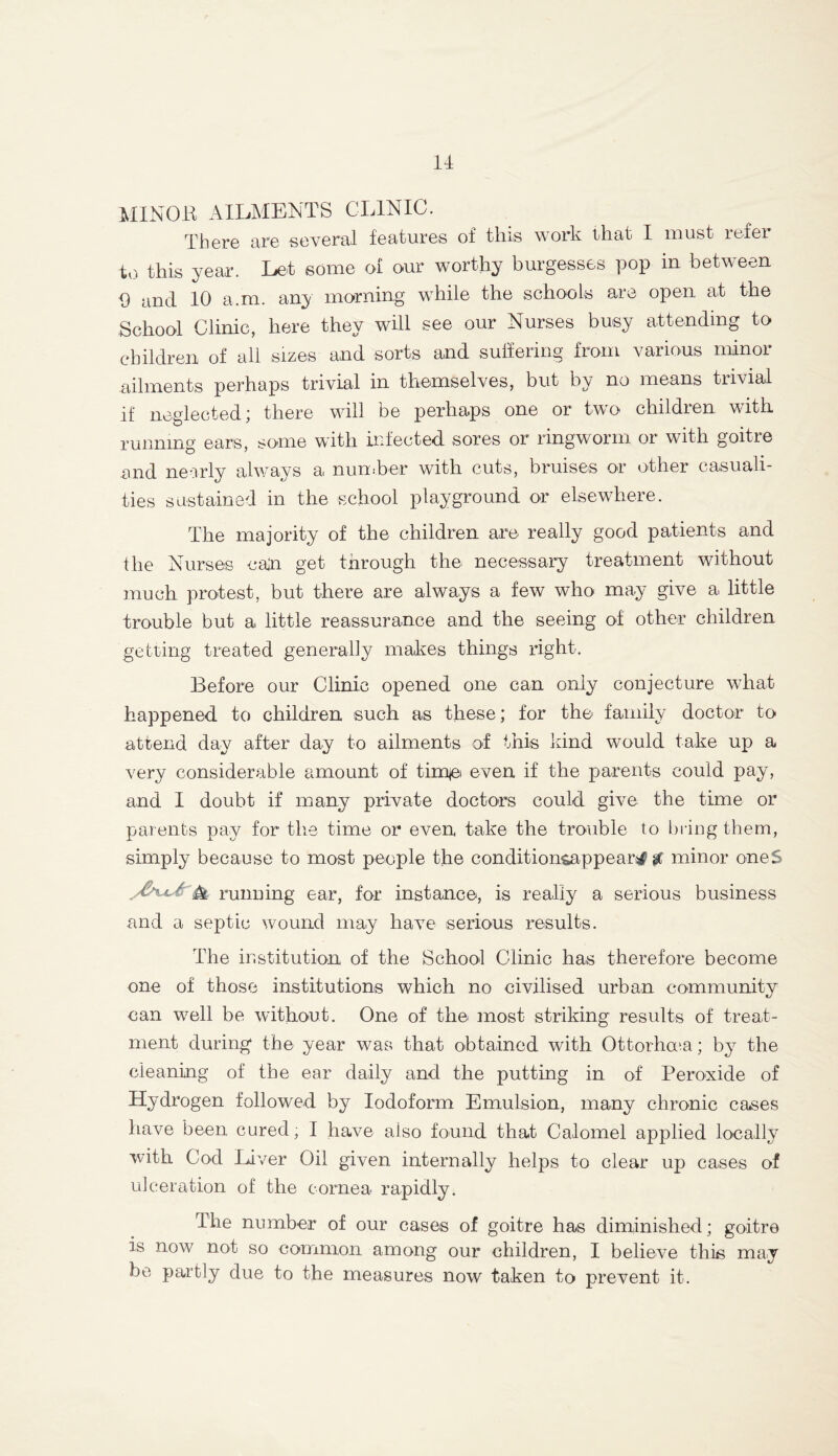 MINOB AILMENTS CLINIC. There are several features of tins work that I must refer to this year. Let some of our worthy burgesses pop in between 9 and 10 a.m. any morning while the schools are open at the School Clinic, here they will see our Nurses busy attending to children of all sizes and sorts and suffering from various minor ailments perhaps trivial in themselves, but by no means trivial if neglected; there will be perhaps one or two children with running ears, some with infected sores or ringworm or with goitre and nearly always a number with cuts, bruises or other casuali- zes sustained in the school playground or elsewhere. The majority of the children are really good patients and the Nurses ca'n get through the necessary treatment without much protest, but there are always a few who may give a little trouble but a little reassurance and the seeing of other children getting treated generally makes things right. Before our Clinic opened one can only conjecture what happened to children such as these; for the family doctor to attend day after day to ailments of this kind would take up a very considerable amount of tirr^ei even if the parents could pay, and I doubt if many private doctors could give the time or parents pay for the time or even take the trouble to bring them, simply because to most people the conditionsappear^ gc minor ones r • i' A running ear, for instance, is really a serious business and a septic wound may have serious results. The institution of the School Clinic has therefore become one of those institutions which no civilised urban community can well be without. One of the most striking results of treat- ment during the year was that obtained with Ottorhoca; by the cleaning of the ear daily and the putting in of Peroxide of Hydrogen followed by Iodoform Emulsion, many chronic cases have been cured, I have also found that Calomel applied locally with Cod Liver Oil given internally helps to clear up cases of ulceration of the cornea rapidly. The number of our cases of goitre has diminished; goitre is now not so common among our children, I believe this may be partly due to the measures now taken to prevent it.