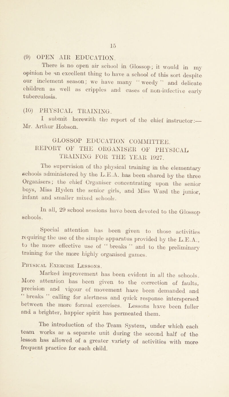 (9) OPEN AIR EDUCATION. There is no open air school in Glossop; it would in my opinion be an excellent thing tO' have a school of this sort despite our inclement season; we have many ;; weedy ” and delicate children as well as cripples and cases of non-infective early tuberculosis. (10) PHYSICAL TRAINING. I submit herewith the report of the chief instructor : Mr. Arthur Hobson. GLOSSOP EDUCATION COMMITTEE. REPORT OE THE ORGANISER OF PHYSICAL TRAINING EOR THE YEAR 1927. lhe supervision of the physical training in the elementary schools administered by the L.E.A. has been shared by the three Organisers; the chief Organiser concentrating upon the senior boys, Miss Hyden the senior girls, and Miss Ward the junior, infant and smaller mixed schools. In all, 29 school sessions have been devoted to the Glossop schools. Special attention has been given to those activities requiring the use of the simple apparatus provided by the L.E.A., to the more effective use of breaks and to the preliminary training for the inore highly organised games. Physical Exercise Lessons. Marked improvement has been evident in all the schools. More attention has been given to the correction of faults, precision and vigour of movement have been demanded and breaks calling for alertness and quick response interspersed between the nqore formal exercises. Lessons have been fuller and a brighter, happier spirit has permeated them. The introduction of the Team System, under which each team works as a separate unit during the second half of the lesson has allowed of a- greater variety of activities with more frequent practice for each child.