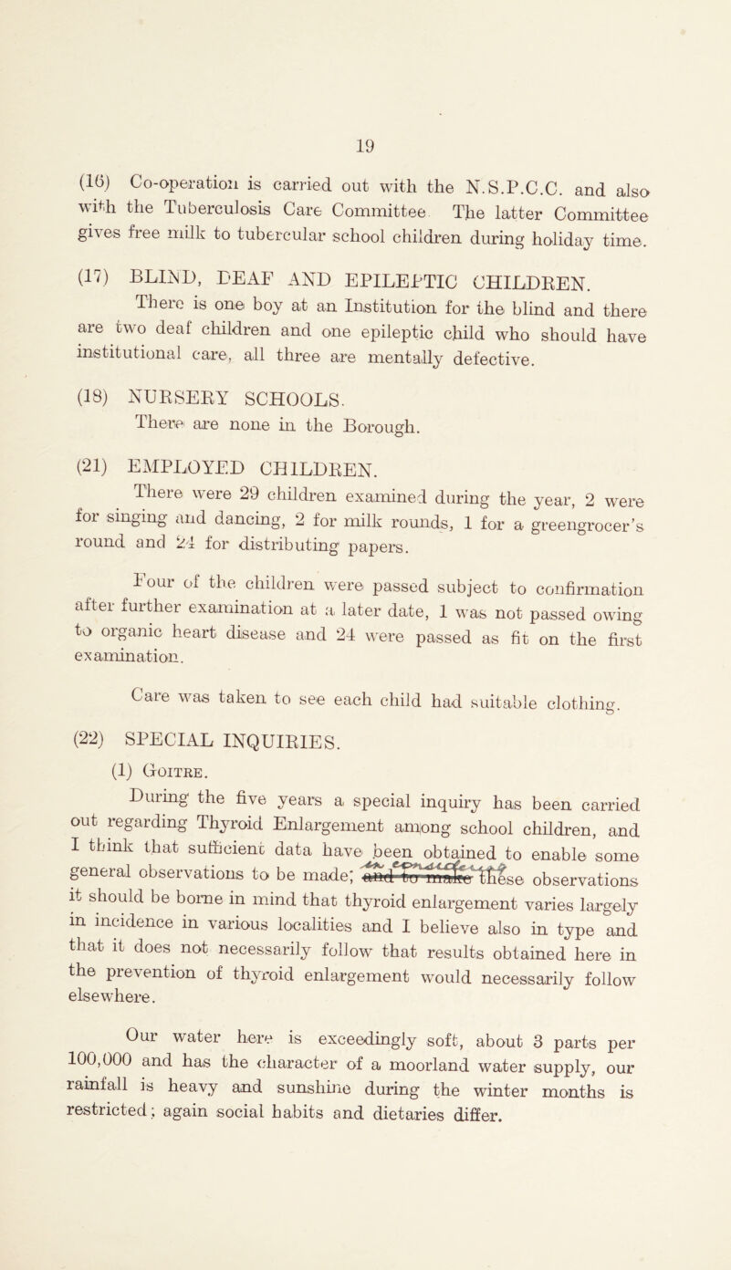 (16) Co-operation is carried out with the N.S.P.C.C. and also with the Tuberculosis Care Committee The latter Committee gives free milk to tubercular school children during holiday time. (17) BUND, DEAF AND EPILEPTIC CHILDREN. Theie is one boy at an Institution for the blind and there are two deaf children and one epileptic child who should have institutional care, all three are mentally defective. (18) NURSERY SCHOOLS. There are none hi the Borough. (21) EMPLOYED CHILDREN. There were 29 children examined during the year, 2 were for singing and dancing, 2 for milk rounds, 1 for a greengrocer’s round and 24 for distributing1 papers. I our of the chddren were passed subject to confirmation after further examination at a later date, 1 was not passed owing to organic heart disease and 24 were passed as fit on the first examination. Care was taken to see each child had suitable clothing o * (22) SPECIAL INQUIRIES. (1) Goitre. Diuing the five years a, special inquiry has been carried out regarding Thyroid Enlargement an^ong school children, and I think that sufficient data have .been obtained to enable some general observations to be made; and tnr rnSfcj tfiese observations it should be borne in mind that thyroid enlargement varies largely in incidence in various localities and I believe also in type and that it does not necessarily follow that results obtained here in the prevention of thyroid enlargement would necessarily follow elsewhere. Our water here is exceedingly soft, about 3 parts per 100,000 and has the character of a moorland water supply, our rainfall is heavy and sunshine during the winter months is restricted; again social habits and dietaries differ.