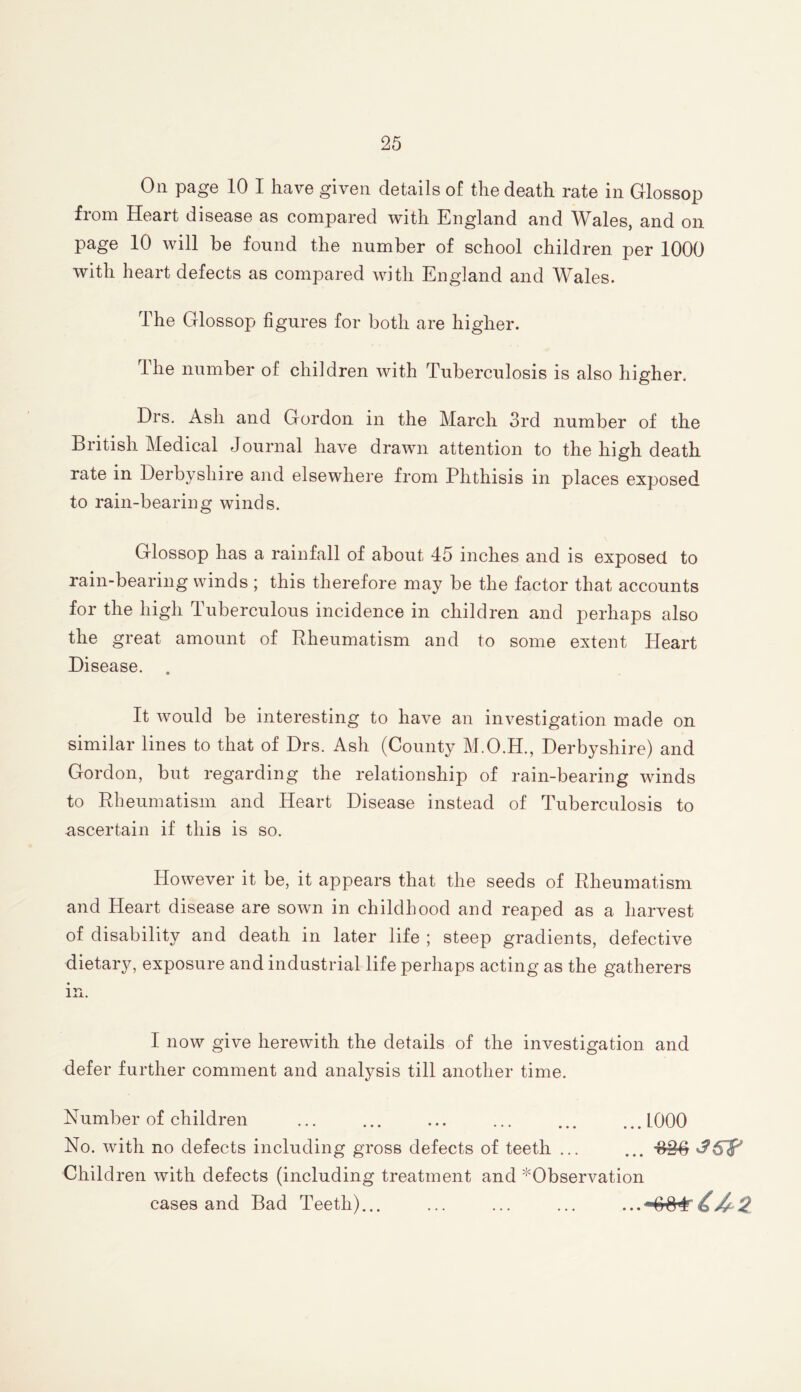 On page 10 I have given details of the death rate in Glossop from Heart disease as compared with England and Wales, and on page 10 will be found the number of school children per 1000 with heart defects as compared with England and Wales. The Glossop figures for both are higher. Ihe number of children with Tuberculosis is also higher. Drs. Ash and Gordon in the March 3rd number of the British Medical Journal have drawn attention to the high death rate in Derbyshire and elsewhere from Phthisis in places exposed to rain-bearing winds. Glossop has a rainfall of about 45 inches and is exposed to rain-bearing winds ; this therefore may be the factor that accounts for the high Tuberculous incidence in children and perhaps also the great amount of Rheumatism and to some extent Heart Disease. . It would be interesting to have an investigation made on similar lines to that of Drs. Ash (County M.O.H., Derb3^shire) and Gordon, but regarding the relationship of rain-bearing winds to Rheumatism and Heart Disease instead of Tuberculosis to ascertain if this is so. However it be, it appears that the seeds of Rheumatism and Heart disease are sown in childhood and reaped as a harvest of disability and death in later life ; steep gradients, defective dietary, exposure and industrial life perhaps acting as the gatherers in. I now give herewith the details of the investigation and defer further comment and analysis till another time. Number of children ... ... ... ... ... ...1000 No. with no defects including gross defects of teeth ... ... Children with defects (including treatment and ^Observation cases and Bad Teeth)... ... ... ...