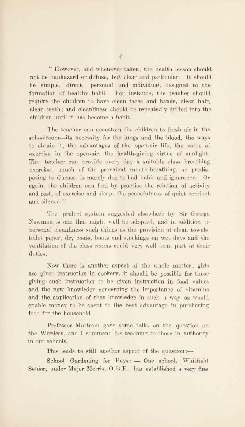 “ HoM'^ever, and whenever taken, the health lesson should not be haphazard or diffuse, but clear and particular. It should be simple, direct, personal and individuai, designed to the formation of healthy habit. I'oi instance, the teacher should require the children to have clean faces and hands, clean hair, clean teeth; and cleanliness should be repeatedly drilled into the children until it has become a habit. The teacher can accustom the children to fresh air in the schoolroom—its necessity for the lungs and the blood, the ways to obtain it, the advantages of the open-air life, the value of exercise in the open-air, the health-giving vudue of sunlight. The teacher can provide every day a suitable class brea,thing exercise; much of the prevalent mouth-breathing, so predis- posing to disease, is merely due to bad habit and ignorance. Or again, the children can find by practice the relation of activity and rest, of exercise and sleep, the peacefulness of quiet conduct and silence.” The prefect system suggested elsewhere by Sir George Newman is one that might well be adopted, and in addition to personal cleanliness such things as the provision of clean towels, toilet paper, dry coats, boots and stockings on wet days and the ventilation of the class rooms could vei*y well form part of their duties. Now there is another aspect of the whole matter; girls are given instruction in cookery, it should be possible for those giving such instruction to be given instruction in food values and the new knowledge concerning the importance of vitamins and the application of that knowledge in such a way as would enable money to be spent to the best advantage in purchasing food for the household Professor Mottram gave some talks on the question on the Wireless, and I commend his teaching to those in authority in our schools. This leads to still another aspect of the question:— School Gardening for Boys: — One school, Whitfield Senior, under Major Morris, O.B.E., has established a very fine