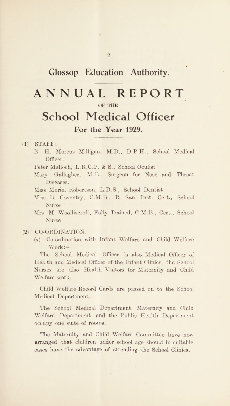 Glossop Education Authority. ANNUAL REPORT OF THE School Medical Officer For the Year 1929. (1) STAFF: E. H. Marcus Milligan, M.D., D.P.H., School Medical Officer. Peter Malloch, L.R.C.P. & S., School Oculist Mary Grallagher, M.B., Surgeon for Nose and Throat Diseases. Miss Muriel Robertson, L.D.S., School Dentist. Miss B. Coventry, C.M.B., R. San. Inst. Cert., School Nurse Mrs M. Woolliscroft, Fully Trained, C.M.B., Cert., School Nurse (2) CO-ORDINATION. (a) Co-ordination with Infant Welfare and Child Welfare W ork: — - The School Medical Officer is also Medical Officer of Health and Medical Officer of the Infant Clinics; the School Nurses are also Health Visitors for Maternity and Child Welfare work. Child Welfare Record Cards are passed on to the School Medical Department. The School Medical Department, Maternity and Child Welfare Department and the Public Health Department occupy one suite of rooms. The Maternity and Child Welfare Committee have now arranged that children under school age should in suitable cases have the advantage of attending the School Clinics.