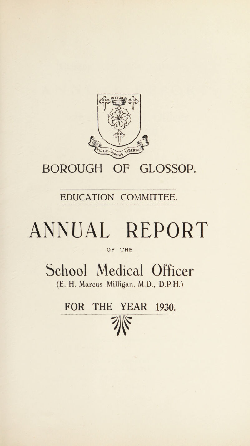 BOROUGH OF GLOSSOP. EDUCATION COMMITTEE. ANNUAL REPORT OF THE School Medical Officer (E. H. Marcus Milligan, M.D., D.P.H.) FOR THE YEAR 1930.