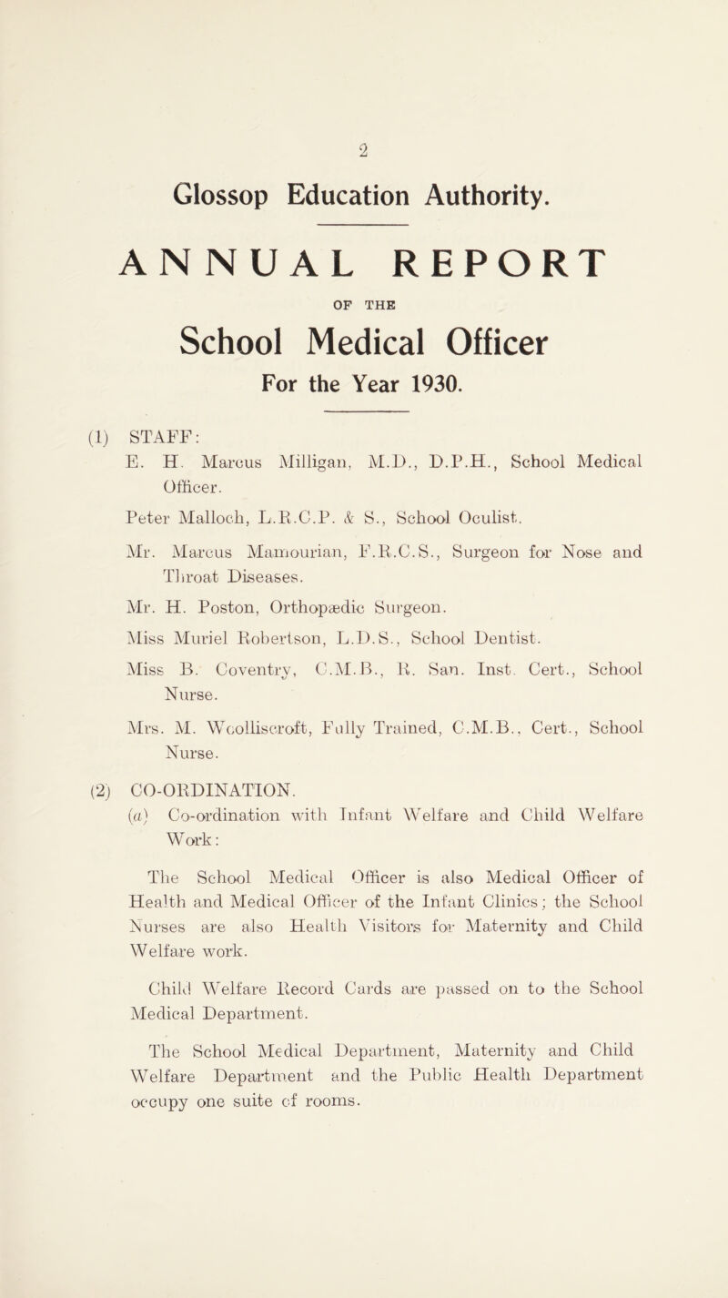 Glossop Education Authority. ANNUAL REPORT OF THE School Medical Officer For the Year 1930. (1) STAFF: E. H. Marcus Milligan, M.D., D.P.H., School Medical Officer. Peter Mallock, L.R.C.P. & S., School Oculist. Mr. Marcus Mamourian, F.R.C.S., Surgeon for Nose and Throat Diseases. Mr. H. Poston, Orthopaedic Surgeon. Miss Muriel Robertson, L.D.S., School Dentist. Miss B. Coventry, C.M.B., R. San. Inst. Cert., School Nurse. Mrs. M. Woolliscroft, Fully Trained, C.M.B., Cert., School Nurse. (2) CO-ORDINATION. (a) Co-ordination with Infant Welfare and Child Welfare Work: The School Medical Officer is also Medical Officer of Health and Medical Officer of the Infant Clinics; the School Nurses are also Health Visitors for Maternity and Child Welfare work. Child Welfare Record Cards are passed on to the School Medical Department. The School Medical Department, Maternity and Child Welfare Department and the Public Health Department occupy one suite of rooms.