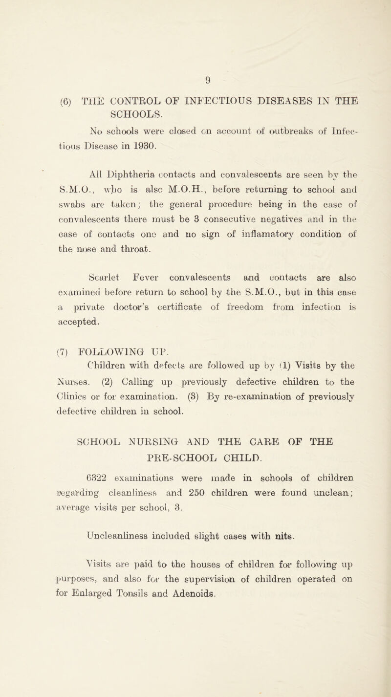 (6) THE CONTROL OF INFECTIOUS DISEASES IN THE SCHOOLS. No schools were closed on account of outbreaks of Infec- tious Disease in 1930. All Diphtheria contacts and convalescents are seen by the S.M.O., who is also M.O.H., before returning to school and swabs are taken; the general procedure being in the case of convalescents there must be 3 consecutive negatives and in the case of contacts one and no sign of inflamatory condition of the nose and throat. Scarlet Fever convalescents and contacts are also examined before return to school by the S.M.O., but in this case a private doctor’s certificate of freedom from infection is accepted. (7) FOLLOWING UP. Children with defects are followed up by (1) Visits by the Nurses. (2) Calling up previously defective children to the Clinics or for examination. (3) By re-examination of previously defective children in school. SCHOOL NURSING AND THE CARE OF THE PRE-SCHOOL CHILD. 6322 examinations were made in schools of children regarding cleanliness and 250 children were found unclean; average visits per school, 3. Uncleanliness included slight cases with nits. Visits are paid to the houses of children for following up purposes, and also for the supervision of children operated on for Enlarged Tonsils and Adenoids.