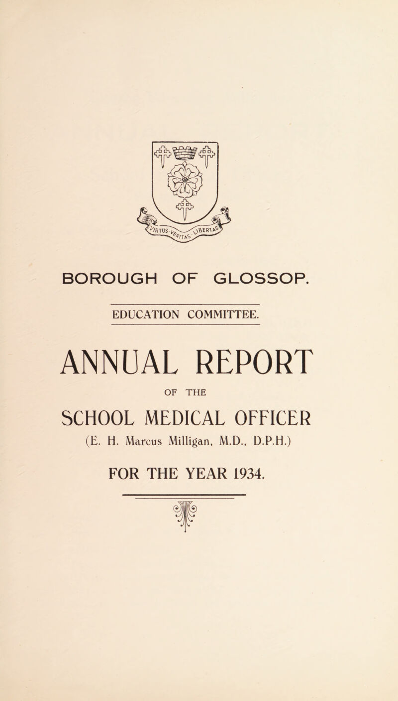 BOROUGH OF GLOSSOP. EDUCATION COMMITTEE. ANNUAL REPORT OF THE SCHOOL MEDICAL OFFICER (E. H. Marcus Milligan, M.D., D.P.H.) FOR THE YEAR 1934.