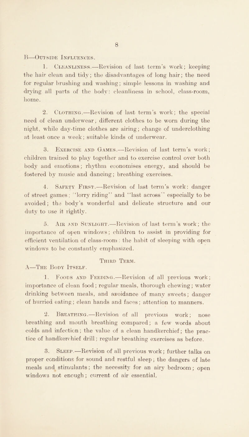 1^ OU'J'SIDPJ Ixp’^LUENCES. 1. Ci.EANLiNESs.—Eevisio-ii of last term’s work; keeping the hair clean and tidy; the disadvantages of long hair; the need for regular brushing and washing; simple lessons in washing and drying all parts of the bod}^: cleanliness in school, class-room, home. 2. Clothing.—Revision of last term’s work; the speciai need of clean underwear, different clothes to be worn during the night, while day-time clothes are airing; change of underclothing at least once a week; suitable kinds of underwear. 3. Exercise and Games.—Revision of last term’s work; children trained to play together and to exercise control over both body and emotions; rhythm economises energy, and should be fostered by music and dancing; breathing exercises. 4. Safety First.—Revision of last term’s work: danger of street games: '‘lorry riding” and ‘‘last across” especially to be avoided; the body’s wonderful and delicate structure and our duty to use it rightly. 5. Air and Sunlight.—Revision of last term’s work; the importance of open windows; children to assist in providing for efficient ventilation of class-room : the habit of sleeping with open windows to be constantly emphasized. Third TkRM. A—The Body Itself. 1. Foods and Feeding.—Revision of all previous work; importance of clean food; regular meals, thorough chewing; water drinking between meals, and avoidance of many sweets; danger of hurried eating; clean hands and faces; attention to manners. 2. Breathing.—Revision of all previous work; nose breathing and mouth breathing compared; a few words about colds and infection; the value of a clean handkerchief; the prac- tice of handkerchief drill : regular breathing exercises as before. 3. Sleep.—Revision of all previous work; further talks on proper conditions for sound and restful sleep; the dangers of late meals and stimulants; the necessity for an airy bedroom; open windows not enough; current of air essentiah