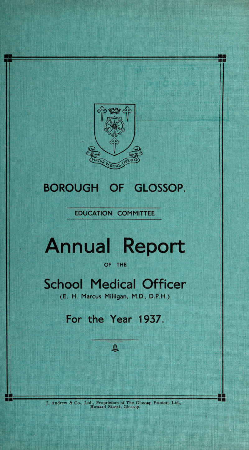 EDUCATION COMMITTEE Annual Report OF THE School Medical Officer (E. H. Marcus Milligan, M.D., D.P.H.) For the Year 1937. J. Andrew & Co., Ltd,, Proprietors of The Glossop Printers Ltd., Howard Street, Glossop,