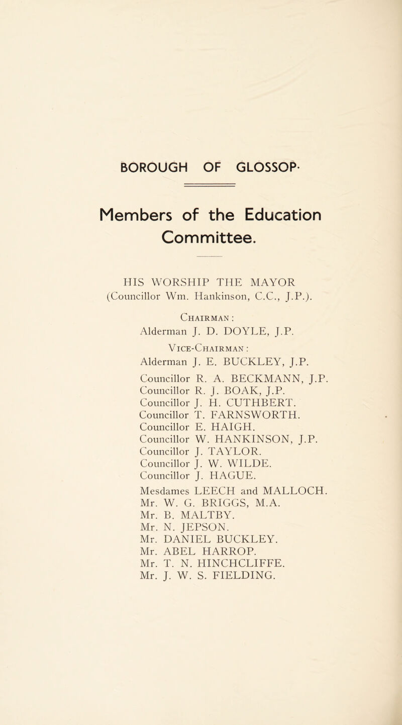 Members of the Education Committee. HIS WORSHIP THE MAYOR (Councillor Wm. Hankinson, C.C., J.P.). Chairman : Alderman J. D. DOYLE, J.P. Vice-Chairman : Alderman J. E. BUCKLEY, J.P. Councillor R. A. BECKMANN, J.P Councillor R. J. BOAK, J.P. Councillor J. H. CUTHBERT. Councillor T. EARNSWORTH. Councillor E. HAIGH. Councillor W. HANKINSON, J.P. Councillor J. TAYLOR. Councillor J. W. WILDE. Councillor J. HAGUE. Mesdames LEECH and MALLOCH Mr. W. G. BRIGGS, M.A. Mr. B. MALTBY. Mr. N. JEPSON. Mr. DANIEL BUCKLEY. Mr. ABEL HARROP. Mr. T. N. HINCHCLIEFE. Mr. J. W. S. FIELDING.