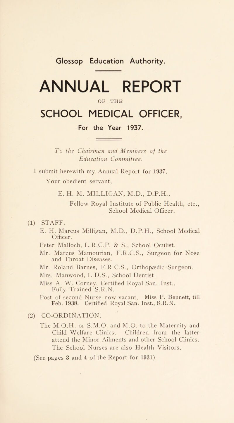Glossop Education Authority. ANNUAL REPORT OF THK SCHOOL MEDICAL OFFICER, For the Year 1937. To the Chairman and Members of the Education Committee. I submit herewith my Annual Report for 1937. Your obedient servant, E. H. M. MILLIGAN, M.D., D.P.H., Lellow Royal Institute of Public Health, etc.. School Medical Officer. (1) STALL. E. H. Marcus Milligan, M.D., D.P.H., School Medical Officer. Peter Malloch, L.R.C.P. & S., School Oculist. Mr. Marcus Mamourian, L.R.C.S., Surgeon for Nose and Throat Diseases. Mr. Roland Barnes, L.R.C.S., Orthopaedic Surgeon. Mrs. Manwood, L.D.S., School Dentist. Miss A. W. Corney, Certified Royal San. Inst., Lully Trained S.R.N. Post of second Nurse now vacant. Miss P. Bennett, till Feb. 1938. Certified Royal San. Inst., S.R.N. (2) CO-ORDINATION. The M.O.H. or S.M.O. and M.O. to the Maternity and Child Welfare Clinics. Children from the latter attend the Minor Ailments and other School Clinics. The School Nurses are also Health Visitors.