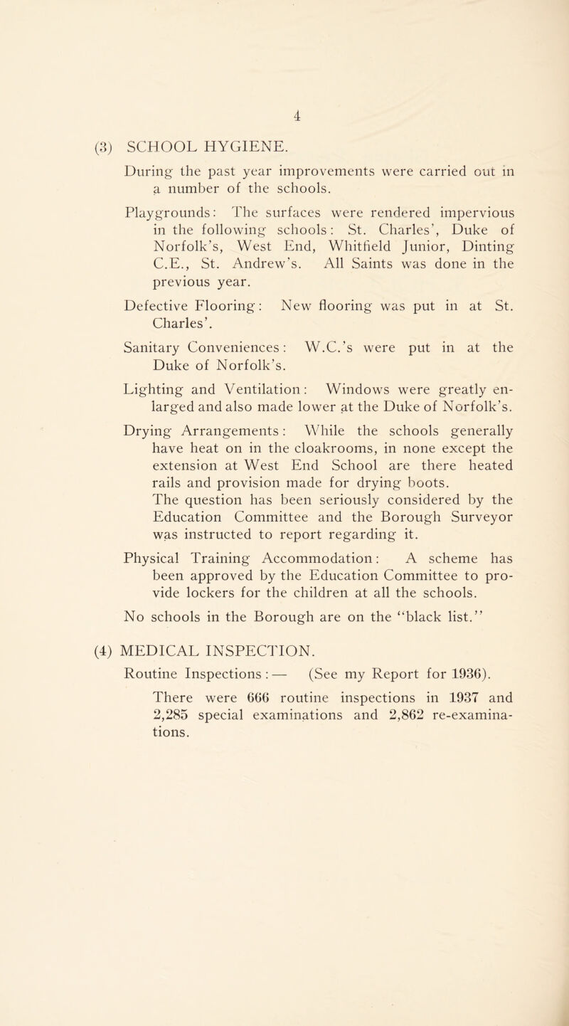 (3) SCHOOL HYGIENE. During the past year improvements were carried out in a number of the schools. Playgrounds: The surfaces were rendered impervious in the following schools: St. Charles’, Duke of Norfolk’s, West End, Whitheld Junior, Dinting C.E., St. Andrew’s. All Saints was done in the previous year. Defective Flooring: New flooring was put in at St. Charles’. Sanitary Conveniences: W.C.’s were put in at the Duke of Norfolk’s. Lighting and Ventilation: Windows were greatly en- larged and also made lower at the Duke of Norfolk’s. Drying Arrangements: While the schools generally have heat on in the cloakrooms, in none except the extension at West End School are there heated rails and provision made for drying boots. The question has been seriously considered by the Education Committee and the Borough Surveyor was instructed to report regarding it. Physical Training Accommodation: A scheme has been approved by the Education Committee to pro- vide lockers for the children at all the schools. No schools in the Borough are on the ‘‘black list.” (4) MEDICAL INSPECTION. Routine Inspections:— (See my Report for 1936). There were 666 routine inspections in 1937 and 2,285 special examinations and 2,862 re-examina- tions.