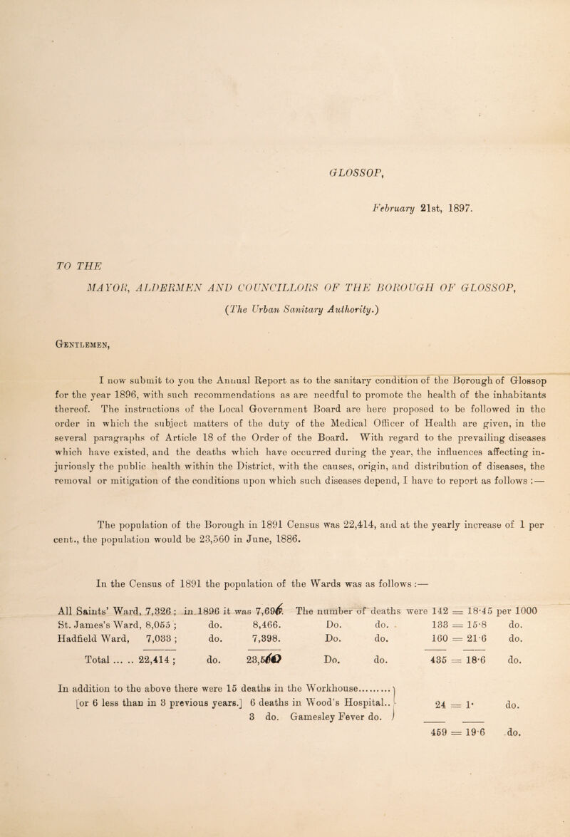 GLOSSOP, February 21st, 1897. TO THE MAYOR, ALDERMEN AND COUNCILLORS OF THE BOROUGH OF GLOSSOP, (The Urban Sanitary Authority.) Gentlemen, I now submit to you the Annual Report as to the sanitary condition of the Borough of Glossop for the year 1896, with such recommendations as are needful to promote the health of the inhabitants thereof. The instructions of the Local Government Board are here proposed to be followed in the order in which the subject matters of the duty of the Medical Officer of Health are given, in the several paragraphs of Article 18 of the Order of the Board. With regard to the prevailing diseases which have existed, and the deaths which have occurred during the year, the influences affecting in- juriously the public health within the District, with the causes, origin, and distribution of diseases, the removal or mitigation of the conditions upon which such diseases depend, I have to report as follows : — The population of the Borough in 1891 Census was 22,414, and at the yearly increase of 1 per cent., the population would be 23,560 in June, 1886. In the Census of 1891 the population of the Wards was as follows :— All Saints’ Ward, 7,326 ; in 1896 it was 7,69(6 St. James’s Ward, 8,055 ; do. 8,466. Hadfield Ward, 7,033 ; do. 7,398. Total 22,414 ; do. 23,5^0 The number of deaths were 142 — lS’lS per 1000 Do. do. . 133 = 15-8 do. Do. do. 160 = 21-6 do. Do. do. 435 = 18-6 do. In addition to the above there were 15 deaths in the Workhouse [or 6 less than in 3 previous years.] 6 deaths in Wood’s Hospital.. 3 do. Gamesley Fever do. 24 = 1* do. 469 == 19*6 .do.