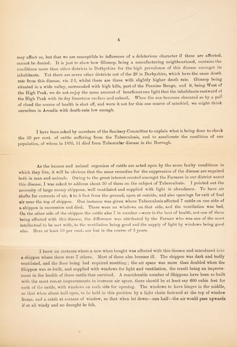 may affect ns, but that we are susceptible to influences of a deleterious character if these are affected, cannot be denied. It is just to show how Glossop, being a manufacturing neighbourhood, contains the conditions more than other districts in Derbyshire for the high prevalence of this disease amongst its inhabitants. Yet there are seven other districts out of the 28 in Derbyshire, which have the same death rate from this disease, viz. 2*1, whilst there are three with slightly higher death rate. Glossop being situated in a wide valley, surrounded with high hills, part of the Pennine Range, and it, being West of the High Peak, we do not enjoy the same amount of beneficent sun light that the inhabitants eastward of the High Peak with its dry limestone surface and subsoil. When the sun becomes obscured as by a pal1 of cloud the source of health is shut off, and were it not for this one source of mischief, we might think ourselves in Arcadia with death-rate low enough. I have been asked by members of the Sanitary Committee to explain what is being done to check the 50 per cent, of cattle suffering from the Tuberculosis, and to ameliorate the condition of our population, of whom in 1895, 51 died from Tubercular disease in the Borough. As the human and animal organism of cattle are acted upon by the same faulty conditions in which they live, it will be obvious that the same remedies for the suppression of the disease are required both in man and animals. Owing to the great interest created amongst the Farmers in our district anent this disease, I was asked to address about 50 of them on the subject of Tuberculosis. I pointed out the necessity of large roomy shippons, well ventilated and supplied with light in abundance. To have air shafts for currents of air, 4 to 5 feet from the ground, open at outside, and also openings for exit of foul air near the top of shippon. One instance was given where Tuberculosis affected 7 cattle on one side of a shippon in succession and died. There were no windows on that side, and the ventilation wras bad. On the other side of the shippon the cattle also 7 in number—were in the best of health, not one of them being affected with this disease, the difference was attributed by the Farmer who was one of the most intellectual to be met with, to the ventilation being good and the supply of light by windows being good also. Here at least 50 per cent, are lost in the course of 3 years. I know an instance where a cow when bought was affected with this disease and introduced into a shippon where there were 7 others. Most of these also became ill. The shippon was dark and badly ventilated, and the floor being bad required resetting ; the air space was more than doubled when the Shippon was re-built, and supplied with windows for light and ventilation, the result being an improve- ment in the health of those cattle that survived. A considerable number of Shippons have been re-built with the most recent improvements to increase air space, there should he at least say 600 cubic feet for each of the cattle, with windows on each side for opening. The windows to have hinges in the middle, so that when about half open, to be held in this position by a light chain fastened at the top of window frame, and a catch at corners of window, so that when let down—one half—the air would pass upwards if at all windy and no draught be felt.