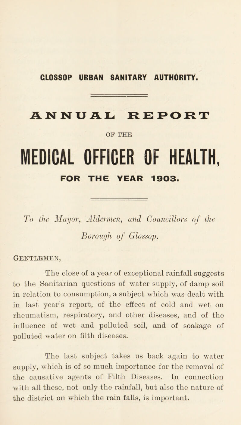 ANNUAL REPORT OF THE MEDICAL OFFICER OF HEALTH, FOR THE YEAR 1903. To the Mayor, Aldermen, and Councillors of the Borough of Glossop. Gentlemen, The close of a year of exceptional rainfall suggests to the Sanitarian questions of water supply, of damp soil in relation to consumption, a subject which was dealt with in last year’s report, of the effect of cold and wet on rheumatism, respiratory, and other diseases, and of the influence of wet and polluted soil, and of soakage of polluted water on filth diseases. The last subject takes us back again to water supply, which is of so much importance for the removal of the causative agents of Filth Diseases. In connection with all these, not only the rainfall, but also the nature of the district on which the rain falls, is important.