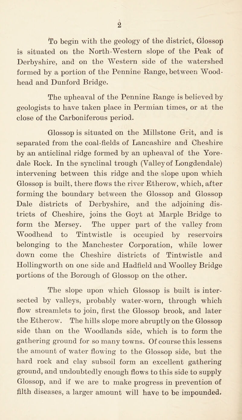 To begin with the geology of the district, Glossop is situated on the North-Western slope of the Peak of Derbyshire, and on the Western side of the watershed formed by a portion of the Pennine Range, between Wood- head and Dunford Bridge. The upheaval of the Pennine Range is believed by geologists to have taken place in Permian times, or at the close of the Carboniferous period. Glossop is situated on the Millstone Grit, and is separated from the coal-fields of Lancashire and Cheshire by an anticlinal ridge formed by an upheaval of the Yore- dale Rock. In the synclinal trough (Valley of Longdendale) intervening between this ridge and the slope upon which Glossop is built, there flows the river Etlierow, which, after forming the boundary between the Glossop and Glossop Dale districts of Derbyshire, and the adjoining dis- tricts of Cheshire, joins the Goyt at Marple Bridge to form the Mersey. The upper part of the valley from Woodhead to Tintwistle is occupied by reservoirs belonging to the Manchester Corporation, while lower down come the Cheshire districts of Tintwistle and Hollingworth on one side and Hadfield and Woolley Bridge portions of the Borough of Glossop on the other. The slope upon which Glossop is built is inter- sected by valleys, probably water-worn, through which flow streamlets to join, first the Glossop brook, and later the Etherow. The hills slope more abruptly on the Glossop side than on the Woodlands side, which is to form the gathering ground for so many towns. Of course this lessens the amount of water flowing to the Glossop side, but the hard rock and clay subsoil form an excellent gathering ground, and undoubtedly enough flows to this side to supply Glossop, and if we are to make progress in prevention of filth diseases, a larger amount will have to be impounded.