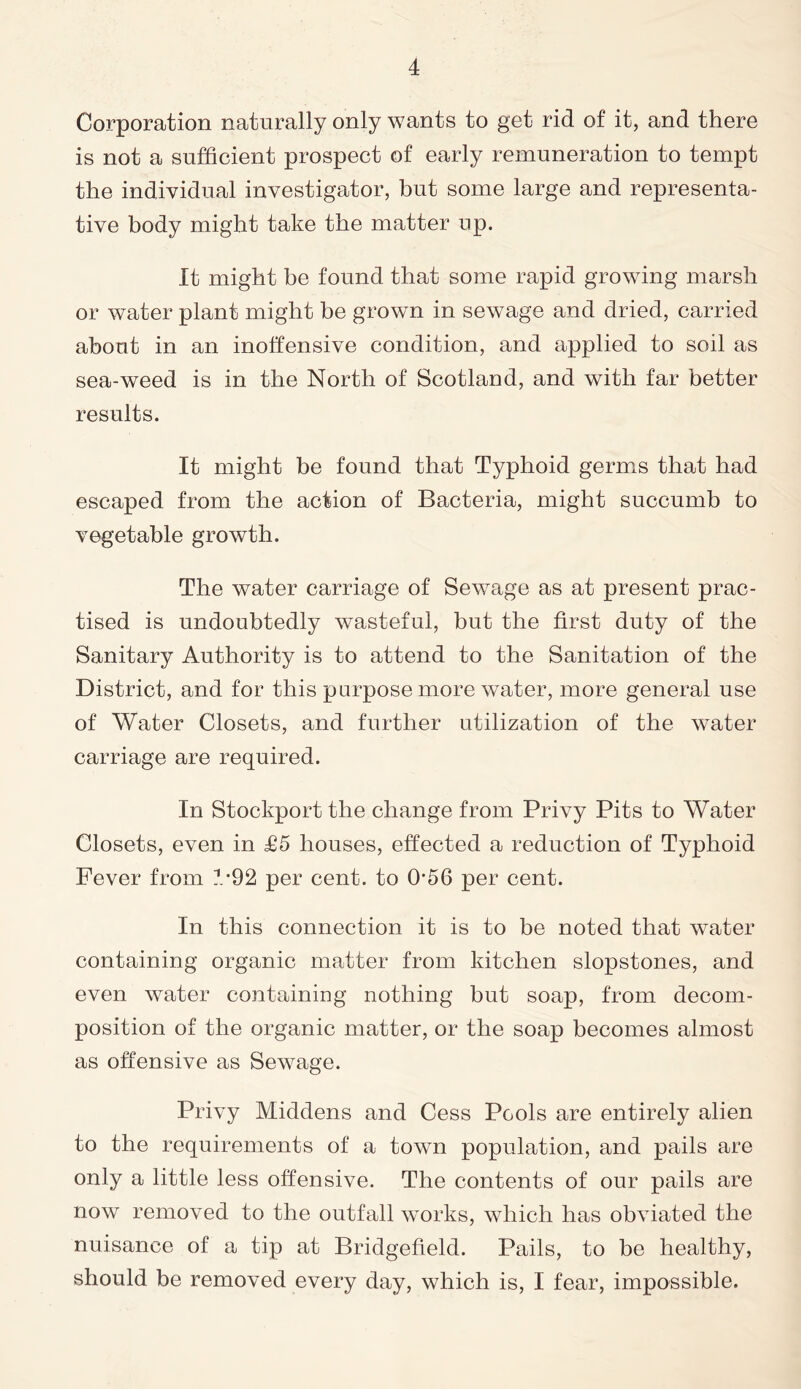 Corporation naturally only wants to get rid of it, and there is not a sufficient prospect of early remuneration to tempt the individual investigator, but some large and representa- tive body might take the matter up. It might be found that some rapid growing marsh or water plant might be grown in sewage and dried, carried about in an inoffensive condition, and applied to soil as sea-weed is in the North of Scotland, and with far better results. It might be found that Typhoid germs that had escaped from the action of Bacteria, might succumb to vegetable growth. The water carriage of Sewage as at present prac- tised is undoubtedly wasteful, but the first duty of the Sanitary Authority is to attend to the Sanitation of the District, and for this purpose more water, more general use of Water Closets, and further utilization of the water carriage are required. In Stockport the change from Privy Pits to Water Closets, even in £5 houses, effected a reduction of Typhoid Fever from 4-92 per cent, to 056 per cent. In this connection it is to be noted that water containing organic matter from kitchen slopstones, and even water containing nothing but soap, from decom- position of the organic matter, or the soap becomes almost as offensive as Sewage. Privy Middens and Cess Pools are entirely alien to the requirements of a town population, and pails are only a little less offensive. The contents of our pails are now removed to the outfall works, which has obviated the nuisance of a tip at Bridgefield. Pails, to be healthy, should be removed every day, which is, I fear, impossible.