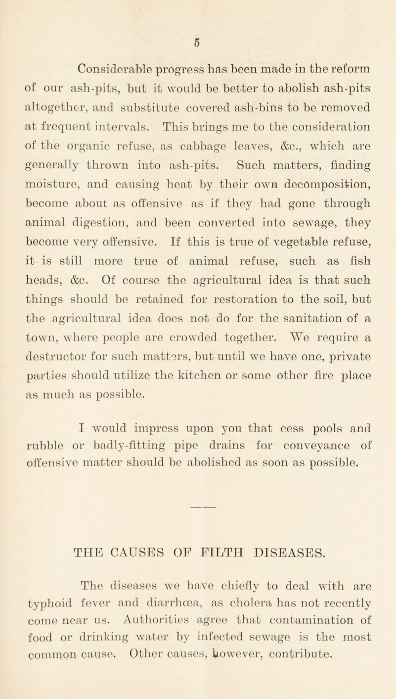 Considerable progress has been made in the reform of our ash-pits, but it would be better to abolish ash-pits altogether, and substitute covered ash-bins to be removed at frequent intervals. This brings me to the consideration of the organic refuse, as cabbage leaves, &c., which are generally thrown into ash-pits. Such matters, finding moisture, and causing heat by their own decomposition, become about as offensive as if they had gone through animal digestion, and been converted into sewage, they become very offensive. If this is true of vegetable refuse, it is still more true of animal refuse, such as fish heads, &c. Of course the agricultural idea is that such things should be retained for restoration to the soil, but the agricultural idea does not do for the sanitation of a town, where people are crowded together. We require a destructor for such matters, but until we have one, private parties should utilize the kitchen or some other fire place as much as possible. I would impress upon you that cess pools and rubble or badly-fitting pipe drains for conveyance of offensive matter should be abolished as soon as possible. THE CAUSES OF FILTH DISEASES. The diseases we have chiefly to deal with are typhoid fever and diarrhoea, as cholera has not recently come near us. Authorities agree that contamination of food or drinking water by infected sewage is the most common cause, Other causes, however, contribute,