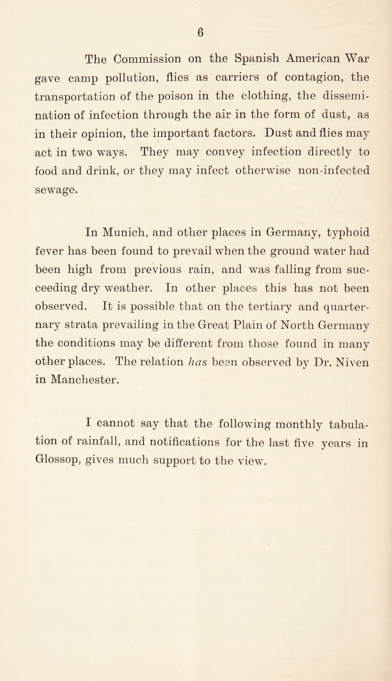 The Commission on the Spanish American War gave camp pollution, flies as carriers of contagion, the transportation of the poison in the clothing, the dissemi- nation of infection through the air in the form of dust, as in their opinion, the important factors. Dust and flies may act in two ways. They may convey infection directly to food and drink, or they may infect otherwise non-infected sewage. In Munich, and other places in Germany, typhoid fever has been found to prevail when the ground water had been high from previous rain, and was falling from suc- ceeding dry weather. In other places this has not been observed. It is possible that on the tertiary and quarter- nary strata prevailing in the Great Plain of North Germany the conditions may be different from those found in many other places. The relation has been observed by Dr. Niven in Manchester. I cannot say that the following monthly tabula- tion of rainfall, and notifications for the last five years in Glossop, gives much support to the view.