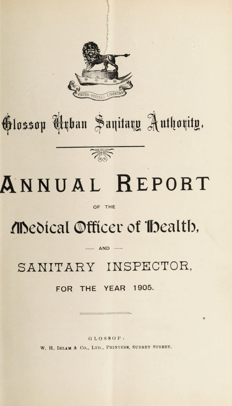 Annual Report of THE Metrical Officer of Ibealtb, AND SANITARY INSPECTOR, FOR THE YEAR 1905. GLOSSOP: W. H. Irlam A Co.. Ltd., Printers, Surrey Street.