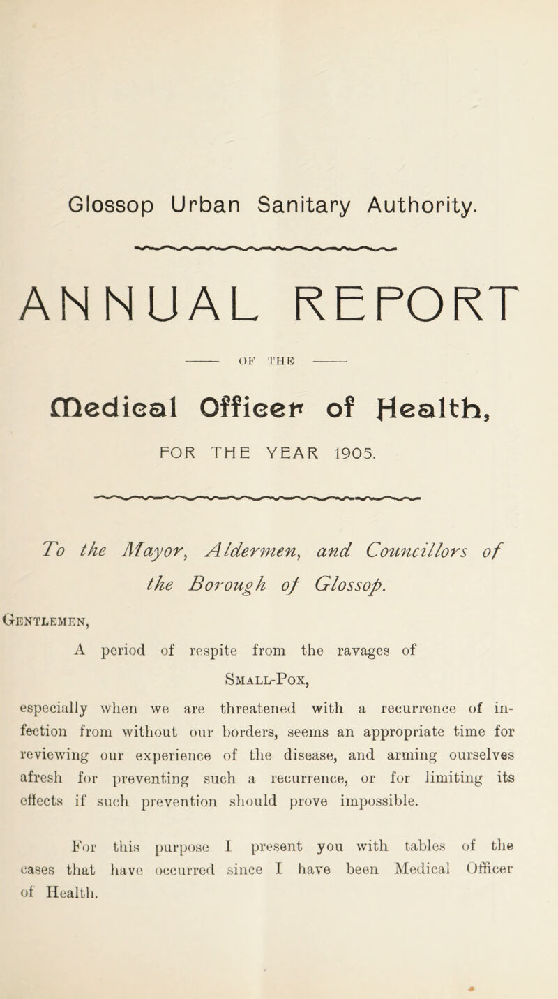 Glossop Urban Sanitary Authority. ANNUAL REPORT OF THE fDedieal Officer of Health, FOR THE YEAR 1905. To the Mayor, Aldermen, Councillors of the Borough of Glossop. Gentlemen, A period of respite from the ravages of Small-Pox, especially when we are threatened with a recurrence of in- fection from without our borders, seems an appropriate time for reviewing our experience of the disease, and arming ourselves afresh for preventing such a recurrence, or for limiting its effects if such prevention should prove impossible. For this purpose I present you with tables of the cases that have occurred since I have been Medical Officer of Health.