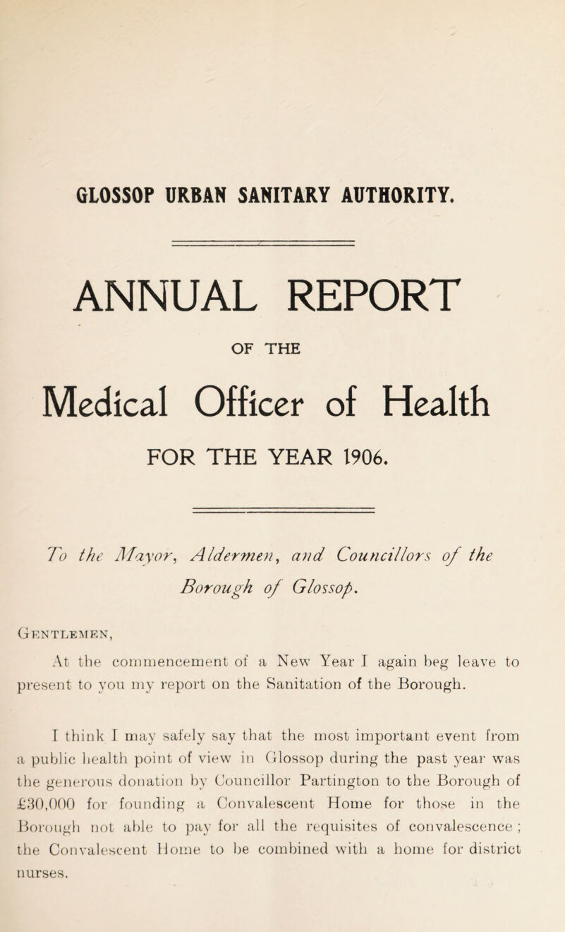 GLOSSOP URBAN SANITARY AUTHORITY. ANNUAL REPORT OF THE Medical Officer of Health FOR THE YEAR 1906. To the Mayor, A/dermen, and Councillors oj the Borough oj Gloss op. Gentlemen, At the commencement of a New Year I again beg leave to present to you my report on the Sanitation of the Borough. I think I may safely say that the most important event from a public health point of view in Glossop during the past year was the generous donation by Councillor Partington to the Borough of £30,000 for founding a Convalescent Home for those in the Borough not able to pay for all the requisites of convalescence ; the Convalescent Home to he combined with a home for district nurses.