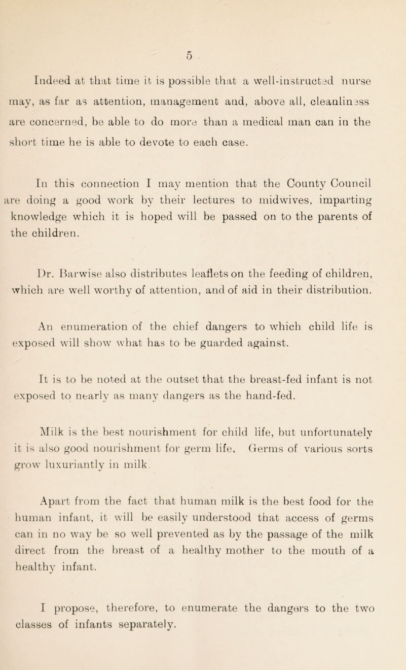 Indeed at that time it is possible that a well-instructed nurse may, as far as attention, management and, above all, cleanliness are concerned, he able to do more than a medical man can in the short time he is able to devote to each case. In this connection I may mention that the County Council are doing a good work by their lectures to midwives, imparting knowledge which it is hoped will be passed on to the parents of the children. Dr. Barwise also distributes leaflets on the feeding of children, which are well wrnrthy of attention, and of aid in their distribution. An enumeration of the chief dangers to which child life is exposed will show what has to be guarded against. It is to be noted at the outset that the breast-fed infant is not exposed to nearly as many dangers as the hand-fed. Milk is the best nourishment for child life, but unfortunately it is also good nourishment for germ life. Germs of various sorts grow luxuriantly in milk. Apart from the fact that human milk is the best food for the human infant, it will be easily understood that access of germs can in no way be so well prevented as by the passage of the milk direct from the breast of a healthy mother to the mouth of a healthy infant. I propose, therefore, to enumerate the dangers to the two classes of infants separately.