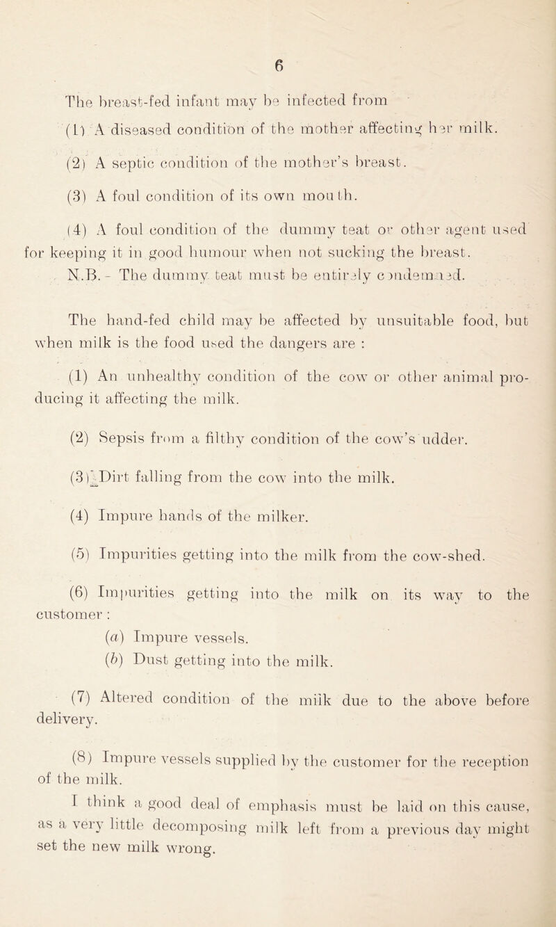 The breast-fed infant may be infected from (U A diseased condition of the mother affecting her milk. (2) A septic condition of the mother’s breast. (3) A foul condition of its own mouth. (4) A foul condition of the dummy teat or other agent used for keeping it in.good humour when not sucking the breast. N.B. - The dummy teat must be entirely cmdem ied. The hand-fed child may he affected by unsuitable food, hut when milk is the food used the dangers are : (1) An unhealthy condition of the cow or other animal pro- ducing it affecting the milk. (2) Sepsis from a filthy condition of the cow’s udder. (3D Dirt falling from the cow into the milk. (4) Impure hands of the milker. (5) Impurities getting into the milk from the cow-shed. (6) Impurities getting into the milk on its way to the customer : (a) Impure vessels. (b) Dust getting into the milk. (7) Altered condition of the milk due to the above before delivery. (S) Impure vessels supplied by the customer for the reception of the milk. I think a good deal of emphasis must he laid on this cause, as a vei) little decomposing milk left from a previous day might set the new milk wrong.