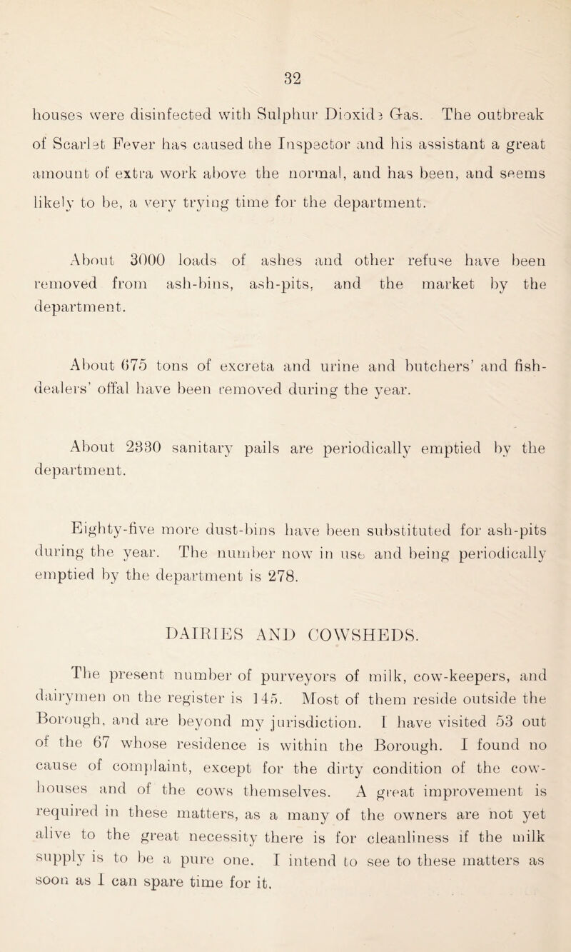 houses were disinfected with Sulphur Dioxide Gas. The outbreak of Scarlet Fever has caused the Inspector and his assistant a great amount of extra work above the normal, and has been, and seems likely to he, a very trying time for the department. About 3000 loads of ashes and other refuse have been removed from ash-bins, ash-pits, and the market by the department. About 075 tons of excreta and urine and butchers’ and fish- dealers’ offal have been removed during the year. About 2330 sanitary pails are periodically emptied by the department. Eighty-five more dust-bins have been substituted for ash-pits during the year. The number now in use and being periodically emptied by the department is 278. DAIRIES AND COWSHEDS. The present number of purveyors of milk, cow-keepers, and dairymen on the register is 145. Most of them reside outside the Borough, and are beyond my jurisdiction. I have visited 53 out of the 67 whose residence is within the Borough. I found no cause of complaint, except for the dirty condition of the cow- houses and of the cows themselves. A great improvement is required in these matters, as a many of the owners are not yet alive to the great necessity there is for cleanliness if the milk supply is to be a pure one. I intend to see to these matters as soon as I can spare time for it.