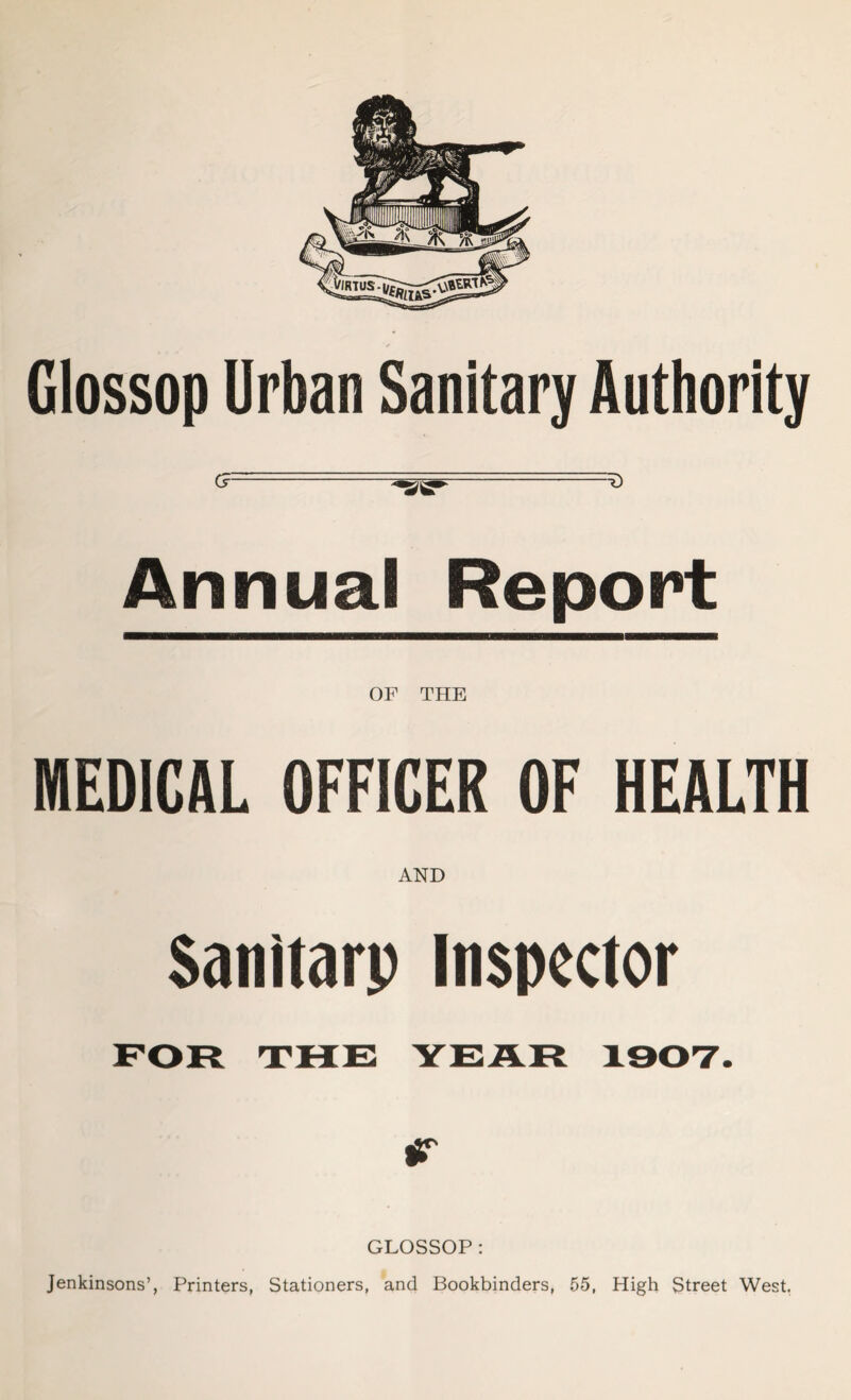 Glossop Urban Sanitary Authority G~~ _ . —-**2^**' Annual Report OF THE MEDICAL OFFICER OF HEALTH AND Sanitarp Inspector FOR THE YEAR 1907. GLOSSOP : Jenkinsons’, Printers, Stationers, and Bookbinders, 55, High Street West.