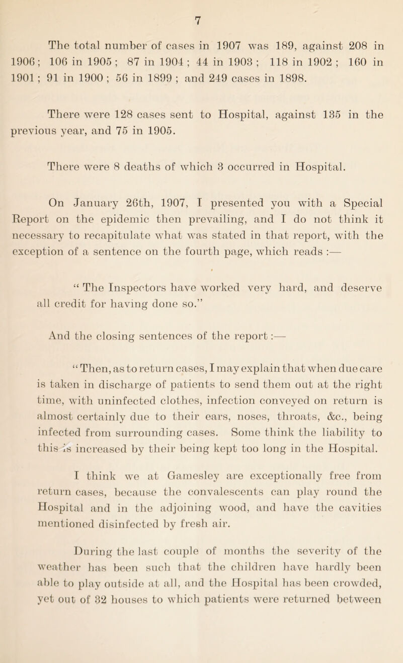 The total number of eases in 1907 was 189, against 208 in 1906; 106 in 1905; 87 in 1904 ; 44 in 1908 ; 118 in 1902 ; 160 in 1901 ; 91 in 1900 ; 56 in 1899 ; and 249 cases in 1898. There were 128 cases sent to Hospital, against 185 in the previous year, and 75 in 1905. There were 8 deaths of which 8 occurred in Hospital. On January 26th, 1907, I presented you with a Special Report on the epidemic then prevailing, and I do not think it necessary to recapitulate what was stated in that report, with the exception of a sentence on the fourth page, which reads :— # “ The Inspectors have worked very hard, and deserve all credit for having done so.” And the closing sentences of the report:— “ Then, as to return cases, I may explain that when due care is taken in discharge of patients to send them out at the right time, with uninfected clothes, infection conveyed on return is almost certainly due to their ears, noses, throats, &c., being infected from surrounding cases. Some think the liability to this is increased by their being kept too long in the Hospital. I think we at Gamesley are exceptionally free from return cases, because the convalescents can play round the Hospital and in the adjoining wood, and have the cavities mentioned disinfected by fresh air. During the last couple of months the severity of the weather has been such that the children have hardly been able to play outside at all, and the Hospital has been crowded, yet out of 82 houses to which patients were returned between