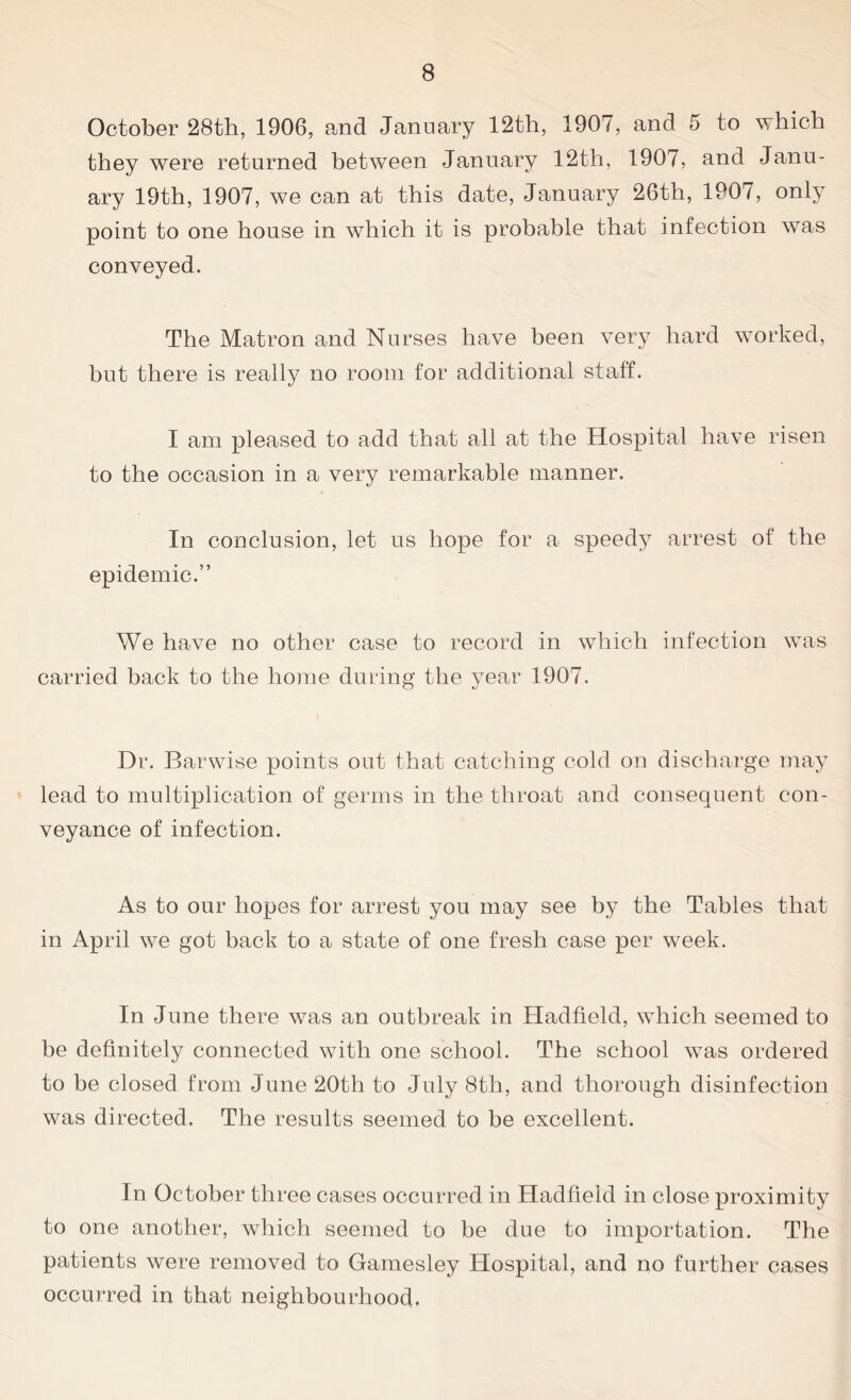 October ‘28th, 1906, and January 12th, 1907, and 5 to which they were returned between January 12th, 1907, and Janu- ary 19th, 1907, we can at this date, January 26th, 1907, only point to one house in which it is probable that infection was conveyed. The Matron and Nurses have been very hard worked, but there is really no room for additional staff. I am pleased to add that all at the Hospital have risen to the occasion in a very remarkable manner. In conclusion, let us hope for a speedy arrest of the epidemic.” We have no other case to record in which infection was carried bank to the home during the year 1907. Dr. Barwise points out that catching cold on discharge may lead to multiplication of germs in the throat and consequent con- veyance of infection. As to our hopes for arrest you may see by the Tables that in April we got back to a state of one fresh case per week. In June there was an outbreak in Hadfield, which seemed to be definitely connected with one school. The school was ordered to be closed from June 20th to July 8th, and thorough disinfection was directed. The results seemed to be excellent. In October three cases occurred in Hadfield in close proximity to one another, which seemed to be due to importation. The patients were removed to Gamesley Hospital, and no further cases occurred in that neighbourhood.