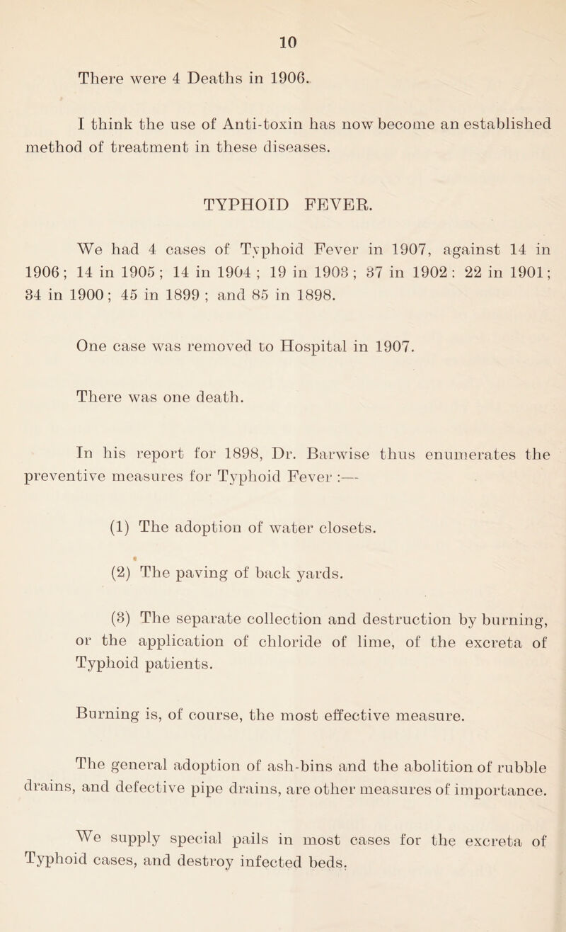 There were 4 Deaths in 1906. I think the use of Anti-toxin has now become an established method of treatment in these diseases. TYPHOID FEVER. We had 4 cases of Typhoid Fever in 1907, against 14 in 1906; 14 in 1905 ; 14 in 1904 ; 19 in 1903 ; 37 in 1902 : 22 in 1901; 34 in 1900; 45 in 1899 ; and 85 in 1898. One case was removed to Hospital in 1907. There was one death. In his report for 1898, Dr. Barwise thus enumerates the preventive measures for Typhoid Fever :— (1) The adoption of water closets. (2) The paving of back yards. (3) The separate collection and destruction by burning, or the application of chloride of lime, of the excreta of Typhoid patients. Burning is, of course, the most effective measure. The general adoption of ash-bins and the abolition of rubble drains, and defective pipe drains, are other measures of importance. We supply special pails in most cases for the excreta of Typhoid cases, and destroy infected beds,