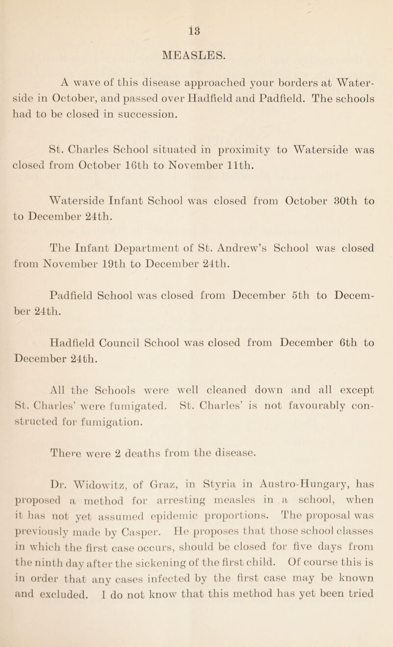 is MEASLES. A wave of this disease approached your borders at Water- side in October, and passed over Hadfield and Padfield. The schools had to be closed in succession. St. Charles School situated in proximity to Waterside was closed from October 16th to November 11th. Waterside Infant School was closed from October 30th to to December 24th. The Infant Department of St. Andrew’s School was closed from November 19th to December 24th. Padfield School was closed from December 5th to Decem- ber 24th. Hadfield Council School was closed from December 6th to December 24th. All the Schools were well cleaned down and all except St. Charles’ were fumigated. St. Charles’ is not favourably con- structed for fumigation. There were 2 deaths from the disease. Dr. Widowitz, of Graz, in Styria in Austro-Hungary, has proposed a method for arresting measles in a school, when it has not yet assumed epidemic proportions. The proposal was previously made by Casper. He proposes that those school classes in which the first case occurs, should he closed for five days from the ninth day after the sickening of the first child. Of course this is in order that any cases infected by the first case may be known