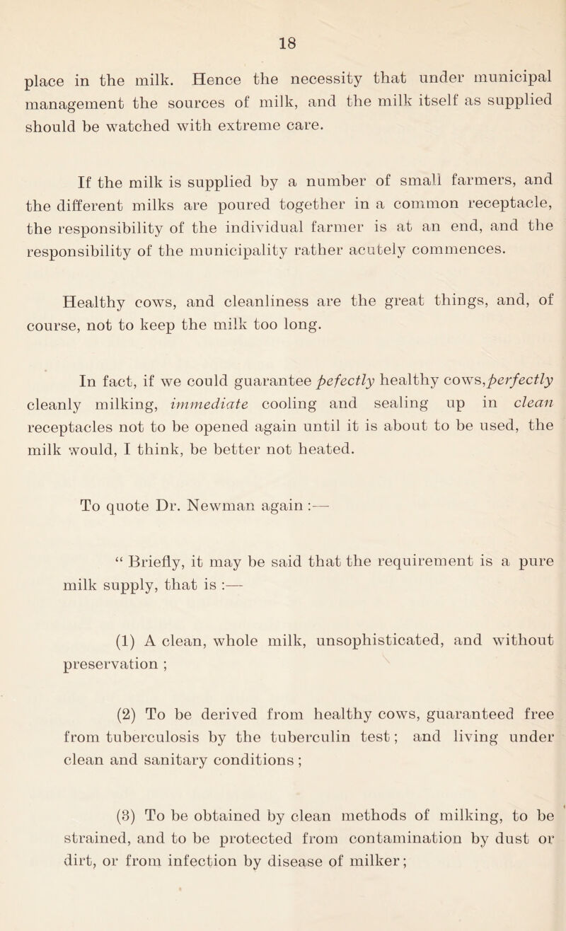 place in the milk. Hence the necessity that under municipal management the sources of milk, and the milk itself as supplied should be watched with extreme care. If the milk is supplied by a number of small farmers, and the different milks are poured together in a common receptacle, the responsibility of the individual farmer is at an end, and the responsibility of the municipality rather acutely commences. Healthy cows, and cleanliness are the great things, and, of course, not to keep the milk too long. In fact, if we could guarantee pefectly healthy cows,perfectly cleanly milking, immediate cooling and sealing up in clean receptacles not to be opened again until it is about to be used, the milk would, I think, be better not heated. To quote Dr. Newman again :—- “ Briefly, it may be said that the requirement is a pure milk supply, that is :— (1) A clean, whole milk, unsophisticated, and without preservation ; (2) To be derived from healthy cows, guaranteed free from tuberculosis by the tuberculin test; and living under clean and sanitary conditions ; (3) To be obtained by clean methods of milking, to be strained, and to be protected from contamination by dust or dirt, or from infection by disease of milker;