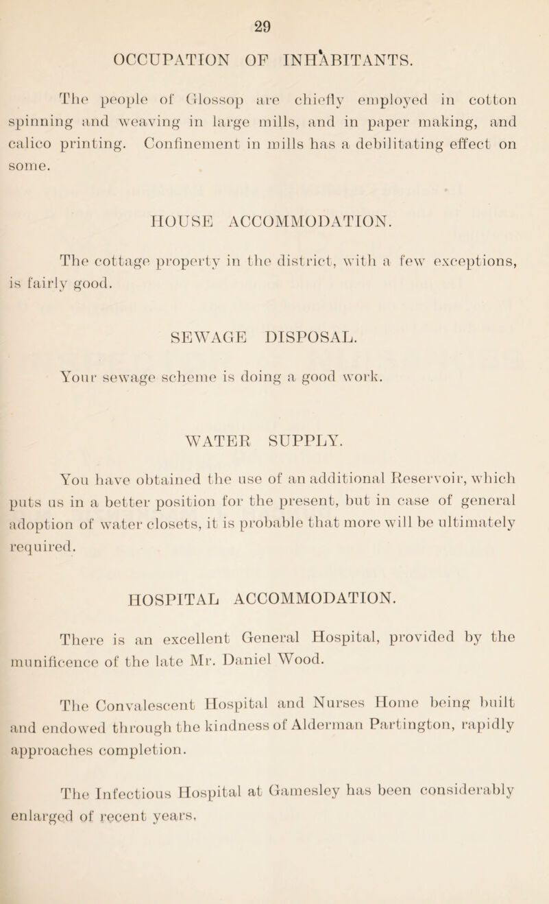 OCCUPATION OF INHABITANTS. The people of Glossop are chiefly employed in cotton spinning and weaving in large mills, and in paper making, and calico printing. Confinement in mills has a debilitating effect on some. HOUSE ACCOMMODATION. The cottage property in the district, with a few exceptions, is fairly good. SEWAGE DISPOSAL. Your sewage scheme is doing a good work. WATER SUPPLY. You have obtained the use of an additional Reservoir, which puts us in a better position for the present, but in case of general adoption of water closets, it is probable that more will be ultimately required. HOSPITAL ACCOMMODATION. There is an excellent General Hospital, provided by the munificence of the late Mr. Daniel Wood. The Convalescent Hospital and Nurses Home being built and endowed through the kindness of Alderman Partington, rapidly approaches completion. The Infectious Hospital at Gamesley has been considerably enlarged of recent years,