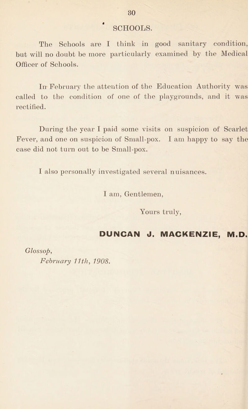 SCHOOLS. The Schools are I think in good sanitary condition, but will no doubt he more particularly examined by the Medical Officer of Schools. In February the attention of the Education Authority was called to the condition of one of the playgrounds, and it was rectified. During the year I paid some visits on suspicion of Scarlet Fever, and one on suspicion of Small-pox. I am happy to say the case did not turn out to be Small-pox. I also personally investigated several nuisances. I am, Gentlemen, Yours truly, DUNCAN J. MACKENZIE, M.D. Glossop, February 11th, 1908.
