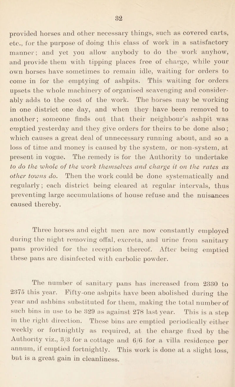 provided horses and other necessary things, such as covered carts, etc., for the purpose of doing this class of work in a satisfactory manner; and yet you allow anybody to do the work anyhow, and provide them with tipping places free of charge, while your own horses have sometimes to remain idle, waiting for orders to come in for the emptying of ashpits. This waiting for orders upsets the whole machinery of organised scavenging and consider- ably adds to the cost of the work. The horses may be working in one district one day, and when they have been removed to another; someone finds out that their neighbour’s ashpit was emptied yesterday and they give orders for theirs to be done also ; which causes a great deal of unnecessary running about, and so a loss of time and money is caused by the system, or non-system, at present in vogue. The remedy is for the Authority to undertake to do the whole of the work themselves and charge it on the rates as other towns do. Then the work could be done systematically and regularly; each district being cleared at regular intervals, thus preventing large accumulations of house refuse and the nuisances caused thereby. Three horses and eight men are now constantly employed during the night removing offal, excreta, and urine from sanitary pans provided for the reception thereof. After being emptied these pans are disinfected with carbolic powder. The number of sanitary pans has increased from 2330 to 2375 this year. Fifty-one ashpits have been abolished during the year and ashbins substituted for them, making the total number of such bins in use to be 329 .ns against 278 last year. This is a step in the right direction. These bins are emptied periodically either weekly or fortnightly as required, at the charge fixed by the Authority viz., 3/3 for a cottage and 6/6 for a villa residence per annum, if emptied fortnightly. This work is done at a slight loss, but is a great gain in cleanliness.