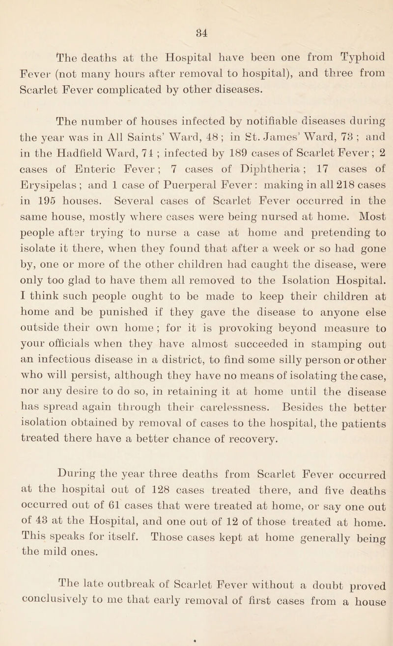 The deaths at the Hospital have been one from Typhoid Fever (not many hours after removal to hospital), and three from Scarlet Fever complicated by other diseases. The number of houses infected by notifiable diseases during the year was in All Saints’ Ward, 48 ; in St. James' Ward, 78 ; and in the Hadfield Ward, 71 ; infected by 189 cases of Scarlet Fever; 2 cases of Enteric Fever; 7 cases of Diphtheria; 17 cases of Erysipelas ; and 1 case of Puerperal Fever : making in all 218 cases in 195 houses. Several cases of Scarlet Fever occurred in the same house, mostly where cases were being nursed at home. Most people after trying to nurse a case at home and pretending to isolate it there, when they found that after a week or so had gone by, one or more of the other children had caught the disease, were only too glad to have them all removed to the Isolation Hospital. I think such people ought to be made to keep their children at home and be punished if they gave the disease to anyone else outside their own home ; for it is provoking beyond measure to your officials when they have almost succeeded in stamping out an infectious disease in a district, to find some silly person or other who will persist, although they have no means of isolating the case, nor any desire to do so, in retaining it at home until the disease has spread again through their carelessness. Besides the better isolation obtained by removal of cases to the hospital, the patients treated there have a better chance of recovery. During the year three deaths from Scarlet Fever occurred at the hospital out of 128 cases treated there, and five deaths occurred out of 61 cases that were treated at home, or say one out of 43 at the Hospital, and one out of 12 of those treated at home. This speaks for itself. Those cases kept at home generally being the mild ones. The late outbreak of Scarlet Fever without a doubt proved conclusively to me that early removal of first cases from a house