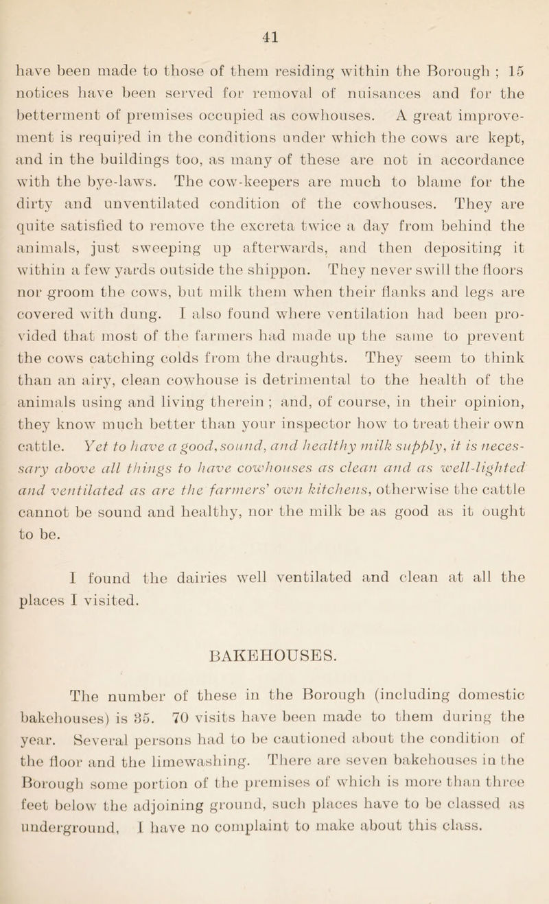 have been made to those of them residing within the Borough ; 15 notices have been served for removal of nuisances and for the betterment of premises occupied as cowhouses. A great improve- ment is required in the conditions under which the cows are kept, and in the buildings too, as many of these are not in accordance with the bye-laws. The cow-keepers are much to blame for the dirty and unventilated condition of the cowhouses. They are quite satisfied to remove the excreta twice a day from behind the animals, just sweeping up afterwards, and then depositing it within a few yards outside the shippon. They never swill the floors nor groom the cows, but milk them when their flanks and legs are covered with dung. I also found where ventilation had been pro- vided that most of the farmers had made up the same to prevent the cows catching colds from the draughts. They seem to think than an airy, clean cowhouse is detrimental to the health of the animals using and living therein ; and, of course, in their opinion, they know much better than your inspector how to treat their own cattle. Yet to have a good, sound, and healthy milk supply, it is neces- sary above all things to have cowhouses as clean and as well-lighted and ventilated as are the farmers' own kitchens, otherwise the cattle cannot be sound and healthy, nor the milk be as good as it ought to be. 1 found the dairies well ventilated and clean at all the places I visited. BAKEHOUSES. The number of these in the Borough (including domestic bakehouses) is 85. 70 visits have been made to them during the year. Several persons had to be cautioned about the condition of the floor and the limewashing. There are seven bakehouses in the Borough some portion of the premises of which is more than three feet below the adjoining ground, such places have to be classed as underground, I have no complaint to make about this class.
