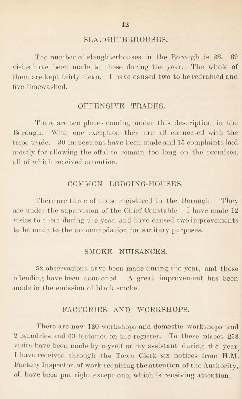 SLAUGHTERHOUSES. The number of slaughterhouses in the Borough is 23. 69 visits have been made to these during the year. The whole of them are kept fairly clean. I have caused two to be redrained and five limewashed. OFFENSIVE TRADES. There are ten places coming under this description in the Borough. With one exception they are all connected with the tripe trade. 30 inspections have been made and 15 complaints laid mostly for allowing the offal to remain too long on the premises, all of which received attention. COMMON LODGING-HOUSES. There are three of these registered in the Borough. They are under the supervision of the Chief Constable. I have made 12 visits to them during the year, and have caused two improvements to be made to the accommodation for sanitary purposes. SMOKE NUISANCES. 52 observations have been made during the year, and those offending have been cautioned. A great improvement has been made in the emission of black smoke. FACTORIES AND WORKSHOPS. There are now 120 workshops and domestic workshops and 2 laundries and 63 factories on the register. To these places 253 visits have been made by myself or my assistant during the year I have received through the Town Clerk six notices from H.M. Factory Inspector, of work requiring the attention of the Authority, all have been put right except one, which is receiving attention,