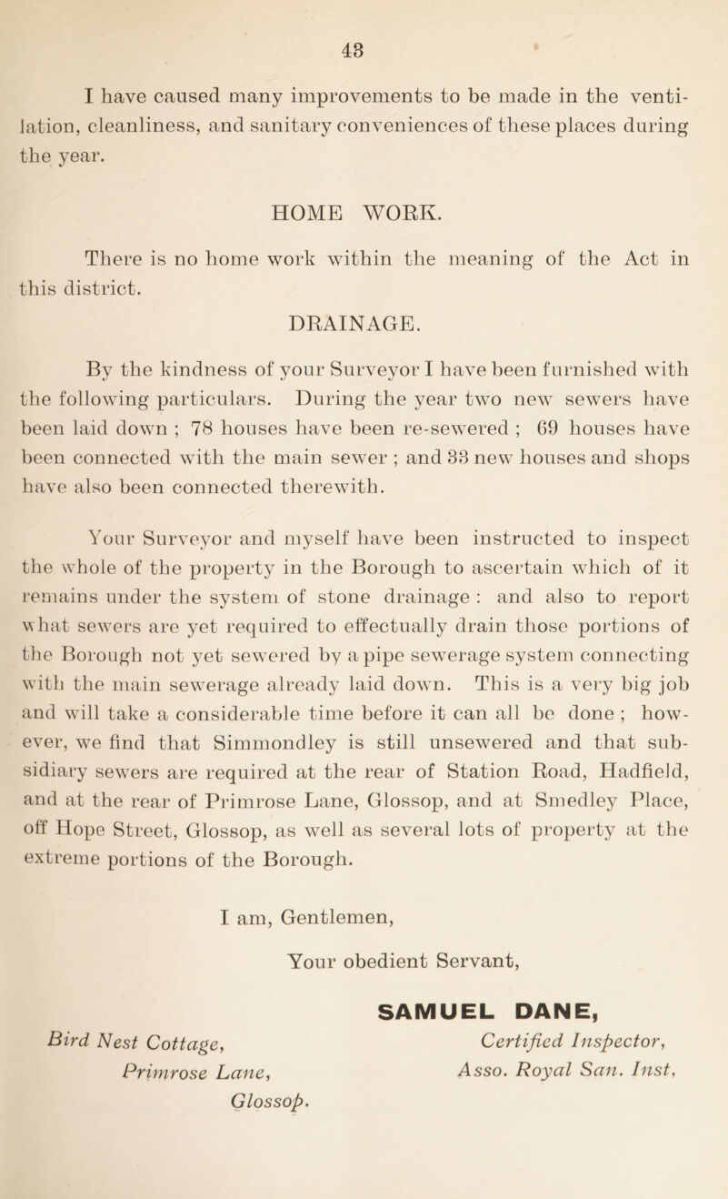 I have caused many improvements to be made in the venti- lation, cleanliness, and sanitary conveniences of these places during the year. HOME WORK. There is no home work within the meaning of the Act in this district. DRAINAGE. By the kindness of your Surveyor I have been furnished with the following particulars. During the year two new sewers have been laid down ; 78 houses have been re-sewered ; 69 houses have been connected with the main sewer ; and 33 new houses and shops have also been connected therewith. Your Surveyor and myself have been instructed to inspect the whole of the property in the Borough to ascertain which of it remains under the system of stone drainage : and also to report what sewers are yet required to effectually drain those portions of the Borough not yet sewered by a pipe sewerage system connecting with the main sewerage already laid down. This is a very big job and will take a considerable time before it can all be done ; how- ever, we find that Simmondley is still unsewered and that sub- sidiary sewers are required at the rear of Station Road, Hadfield, and at the rear of Primrose Lane, Glossop, and at Smedley Place, off Hope Street, Glossop, as well as several lots of property at the extreme portions of the Borough. I am, Gentlemen, Your obedient Servant, Bird Nest Cottage, Primrose Lane, Glossop. SAMUEL DANE, Certified Inspector, Asso. Royal San. Inst,
