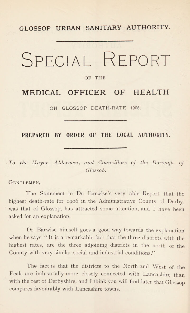 Specia Report OF THE MEDICAL OFFICER OF HEALTH ON GLOSSOP DEATH-RATE 1906. PREPARED BY ORDER OF THE LOCAL AUTHORITY. To the Mayor, Aldermen, and Councillors of the Borough of Glossop. Gentlemen, The Statement in Dr. Barwise’s very able Report that the highest death-rate for 1906 in the Administrative County of Derby, was that of Glossop, has attracted some attention, and I have been asked for an explanation. Dr. Barwise himself goes a good way towards the explanation when he says “ It is a remarkable fact that the three districts with the highest rates, are the three adjoining districts in the north of the County with very similar social and industrial conditions.” Tho fact is that the districts to the North and West of the Peak are industrially more closely connected with Lancashire than with the rest of Derbyshire, and I think you will find later that Glossop compares favourably with Lancashire towns.